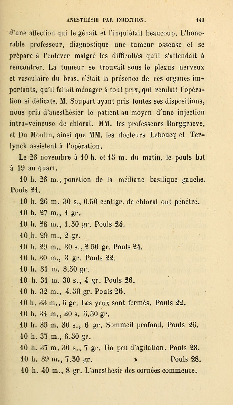 d'une affeclion qui le gênait el l'inquiétait beaucoup. L'hono- rable professeur, diagnostique une tumeur osseuse et se prépare à l'enlever malgré les difficultés qu'il s'attendait à rencontrer. La tumeur se trouvait sous le plexus nerveux et vasculaire du bras, c'était la présence de ces organes im- portants, qu'il fallait ménager à tout prix, qui rendait l'opéra- tion si délicate. M. Soupart ayant pris toutes ses dispositions, nous pria d'anesthésier le patient au moyen d'une injection inlra-veineuse de chloral. MM. les professeurs Burggraeve, et Du Moulin, ainsi que MM. les docteurs Leboucq et Ter- lynck assistent à l'opération. Le 26 novembre à 10 h. el 15 m. du matin, le pouls bat à 19 au quart. 10 h. 26 m., ponction de la médiane basilique gauche. Pouls 21. 10 h. 26 m. 30 s., 0.50 centigr. de chloral ont pénétré. 10 h. 27 m., 1 gr. 10 h. 28 m., 1.50 gr. Pouls 24, lO.h. 29 m., 2 gr. 10 h. 29 m., 30 s., 2.50 gr. Pouls 24. 10 h. 30 m., 3 gr. Pouls 22. 10 h. 31 m. 3.50 gr. 10 h. 31 m. 30 s., 4 gr. Pouls 26. 10 h. 32 m., 4.50 gr. Pouls 26. 10 h. 33 m., 5 gr. Les yeux sont fermés. Pouls 22. 10 h. 34 m., 30 s. 5.50 gr. 10 h. 35 m. 30 s., 6 gr. Sommeil profond. Pouls 26. 10 h. 37 m., 6.50 gr. 10 h. 37 m. 30 s., 7 gr. Un peu d'agitation. Pouls 28. 10 h. 39 m., 7.50 gr. » Pouls 28. 10 h. 40 m., 8 gr. L'anesihésie des cornées commence.