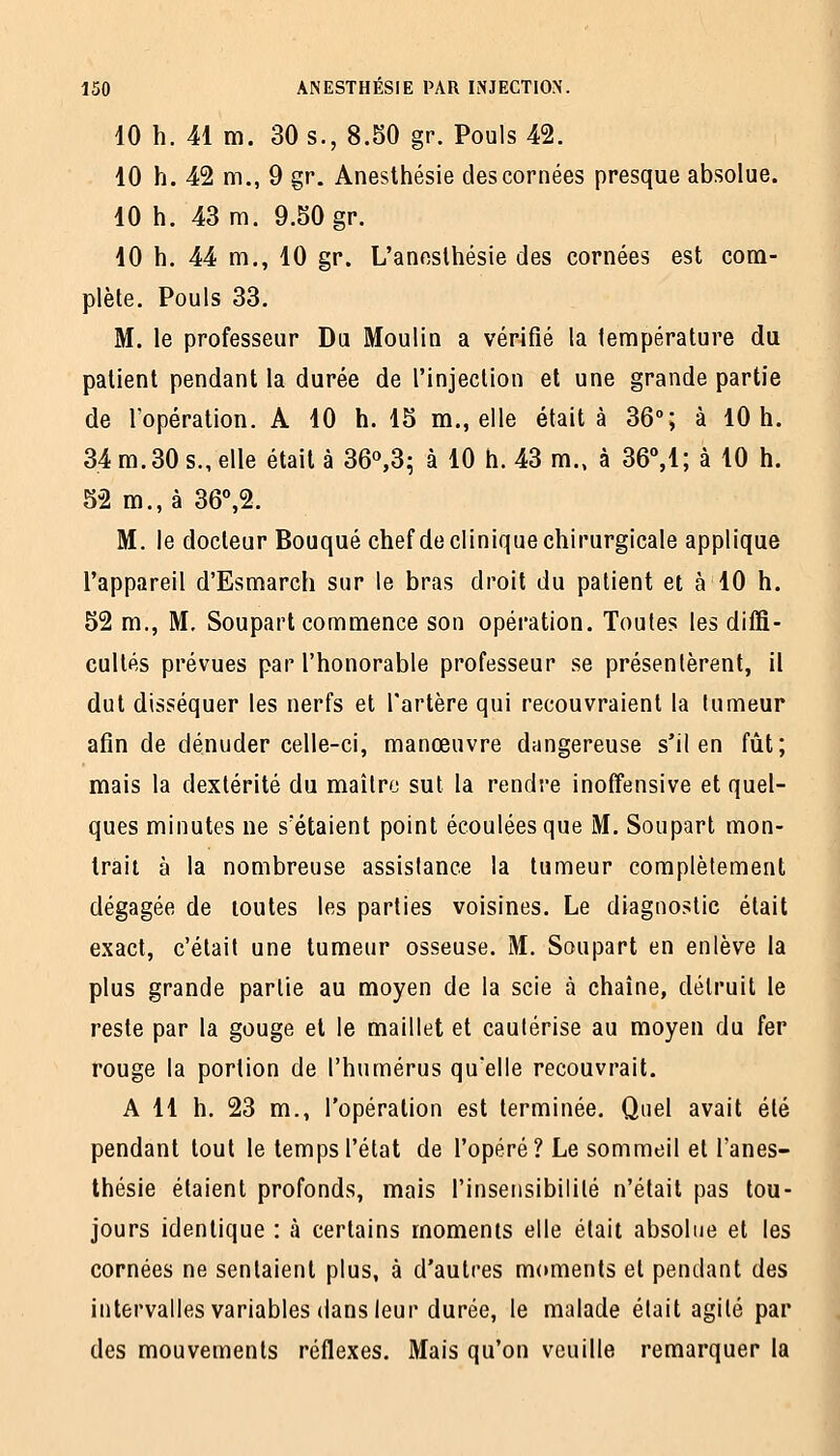 10 h. 41 m. 30 s., 8.50 gr. Pouls 42. 10 h. 42 m,, 9 gr. Aneslhésie des cornées presque absolue. 10 h. 43 m. 9.50 gr. 10 h. 44 m., 10 gr. L'anesthésie des cornées est com- plète. Pouls 33. M. le professeur Du Moulin a vérifié la température du patient pendant la durée de l'injection et une grande partie de l'opération. A 10 h. 15 m., elle était à 36°; à 10 h. 34 m. 30 s., elle était à 36^3^ à 10 ti. 43 m., à 36,1; à 10 h. 52 m., à 36°,2. M. le docteur Bouqué chef de clinique chirurgicale applique l'appareil d'Esmarch sur le bras droit du patient et à 10 h. 52 m., M, Soupart commence son opération. Toutes les diffi- cultés prévues par l'honorable professeur se présentèrent, il dut disséquer les nerfs et l'artère qui recouvraient la tumeur afin de dénuder celle-ci, manœuvre dangereuse s'il en fût; mais la dextérité du maître sut la rendre inoffensive et quel- ques minutes ne s'étaient point écoulées que M. Soupart mon- trait à la nombreuse assistance la tumeur complètement dégagée de toutes les parties voisines. Le diagnostic était exact, c'était une tumeur osseuse. M. Soupart en enlève la plus grande partie au moyen de la scie à chaîne, détruit le reste par la gouge et le maillet et cautérise au moyen du fer rouge la portion de l'humérus qu'elle recouvrait. A 11 h. 23 m., l'opération est terminée. Quel avait été pendant tout le temps l'état de l'opéré? Le sommeil et l'anes- thésie étaient profonds, mais l'insensibilité n'était pas tou- jours identique : à certains moments elle était absolue et les cornées ne sentaient plus, à d'autres moments et pendant des intervalles variables dans leur durée, le malade était agité par des mouvements réflexes. Mais qu'on veuille remarquer la