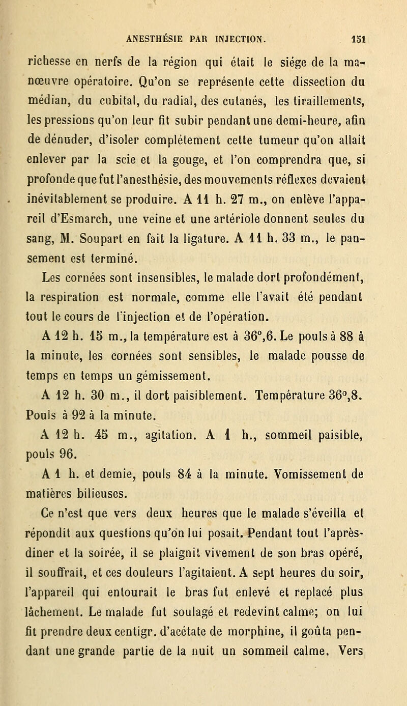 richesse en nerfs de la région qui était le siège de la ma- nœuvre opératoire. Qu'on se représente cette dissection du médian, du cubital, du radial, des cutanés, les tiraillements, les pressions qu'on leur fît subir pendant une demi-heure, afin de dénuder, d'isoler complètement cette tumeur qu'on allait enlever par la scie et la gouge, et l'on comprendra que, si profonde que fut l'anesthésie, des mouvements réflexes devaient inévitablement se produire. A 11 h. 27 m., on enlève l'appa- reil d'Esmarch, une veine et une arlériole donnent seules du sang, M. Soupart en fait la ligature. A 11 h. 33 m., le pan- sement est terminé. Les cornées sont insensibles, le malade dort profondément, la respiration est normale, comme elle l'avait été pendant tout le cours de lïnjection et de l'opération. A 12 h. 15 m., la température est à 36°,6. Le pouls à 88 à la minute, les cornées sont sensibles, le malade pousse de temps en temps un gémissement. A 12 h. 30 m,, il dort paisiblement. Température 36^8. Pouls à 92 à la minute. A 12 h. 45 m., agitation. A 1 h., sommeil paisible, pouls 96. Al h. et demie, pouls 84 à la minute. Vomissement de matières bilieuses. Ce n'est que vers deux heures que le malade s'éveilla et répondit aux questions qu'on lui posait. Pendant tout l'après- diner et la soirée, il se plaignit vivement de son bras opéré, il soufî'rait, et ces douleurs l'agitaient. A sept heures du soir, l'appareil qui entourait le bras fut enlevé et replacé plus lâchement. Le malade fut soulagé et redevint calme; on lui fit prendre deuxcentigr. d'acétate de morphine, il goûta pen- dant une grande partie de la nuit un sommeil calme. Vers