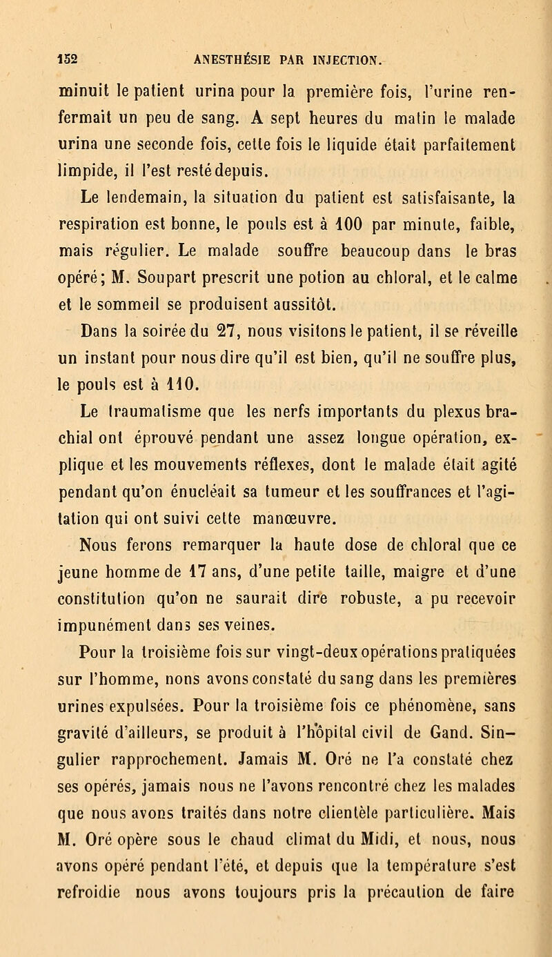 minuit le patient urina pour la première fois, l'urine ren- fermait un peu de sang. A sept heures du matin le malade urina une seconde fois, celle fois le liquide était parfaitement limpide, il l'est resté depuis. Le lendemain, la situation du patient est satisfaisante, la respiration est bonne, le pouls est à 100 par minute, faible, mais régulier. Le malade souffre beaucoup dans le bras opéré; M. Soupart prescrit une potion au chloral, et le calme et le sommeil se produisent aussitôt. Dans la soirée du 27, nous visitons le patient, il se réveille un instant pour nous dire qu'il est bien, qu'il ne souffre plus, le pouls est à HO. Le Iraumatisme que les nerfs importants du plexus bra- chial ont éprouvé pendant une assez longue opération, ex- plique et les mouvements réflexes, dont le malade était agité pendant qu'on énucléait sa tumeur et les souffrances et l'agi- tation qui ont suivi celte manœuvre. Nous ferons remarquer la haute dose de chloral que ce jeune homme de 17 ans, d'une petite taille, maigre et d'une constitution qu'on ne saurait dire robuste, a pu recevoir impunément dans ses veines. Pour la troisième fois sur vingt-deux opérations pratiquées sur l'homme, nous avons constaté du sang dans les premières urines expulsées. Pour la troisième fois ce phénomène, sans gravité d'ailleurs, se produit à l'hôpital civil de Gand. Sin- gulier rapprochement. Jamais M. Oré ne l'a constaté chez ses opérés, jamais nous ne l'avons rencontré chez les malades que nous avons traités dans notre clientèle particulière. Mais M. Oré opère sous le chaud climat du Midi, et nous, nous avons opéré pendant l'été, et depuis que la température s'est refroidie nous avons toujours pris la précaution de faire