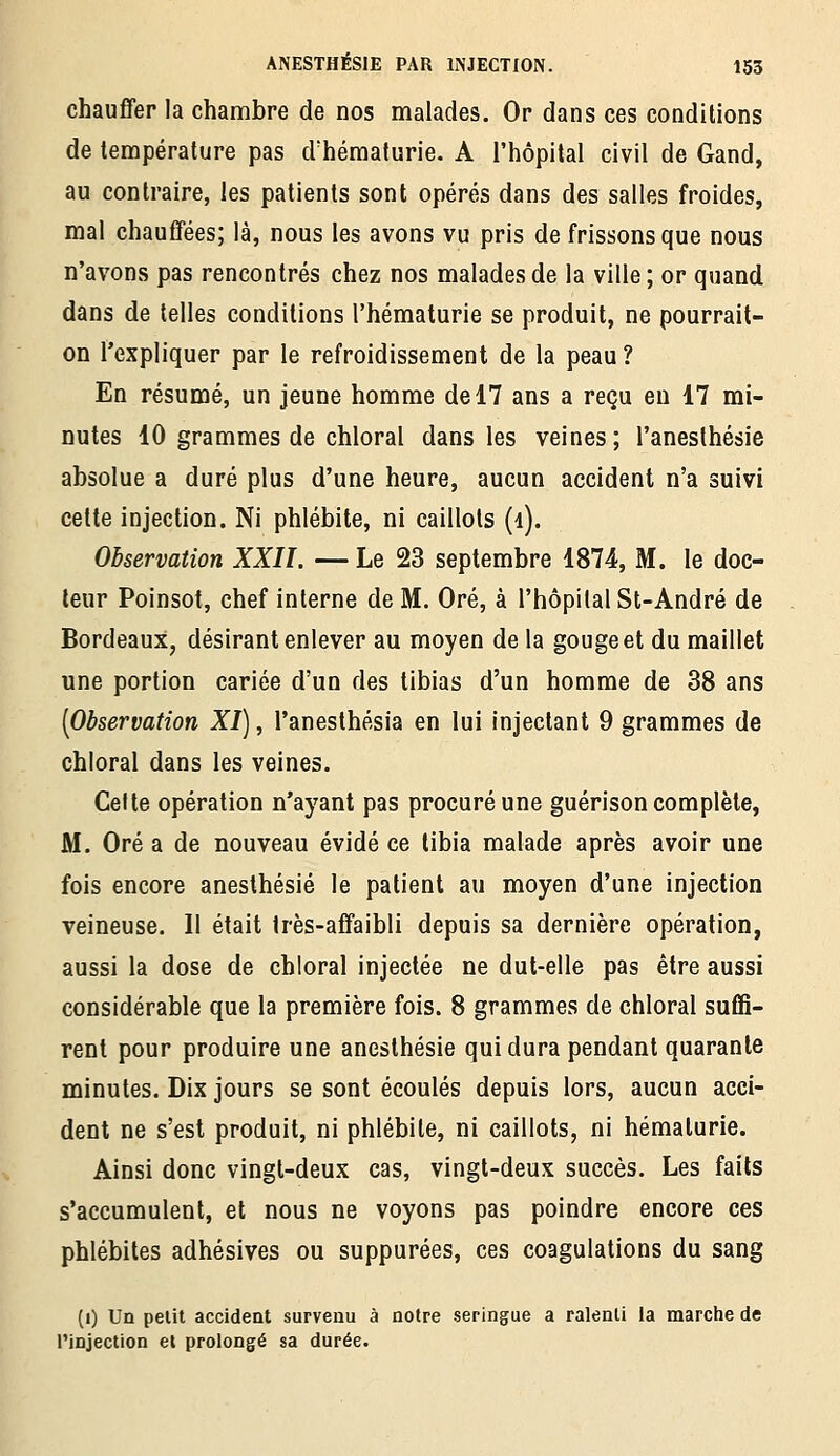 chauffer la chambre de nos malades. Or dans ces conditions de température pas d'hématurie. A l'hôpital civil de Gand, au contraire, les patients sont opérés dans des salles froides, mal chauffées; là, nous les avons vu pris de frissons que nous n'avons pas rencontrés chez nos malades de la ville ; or quand dans de telles conditions l'hématurie se produit, ne pourrait- on l'expliquer par le refroidissement de la peau ? En résumé, un jeune homme de 17 ans a reçu eu 17 mi- nutes 10 grammes de chloral dans les veines; l'aneslhésie absolue a duré plus d'une heure, aucun accident n'a suivi cette injection. Ni phlébite, ni caillots (i). Observation XXII. — Le 23 septembre 1874, M. le doc- leur Poinsot, chef interne de M. Oré, à l'hôpital St-André de Bordeaux, désirant enlever au moyen de la gouge et du maillet une portion cariée d'un des tibias d'un homme de 38 ans [Observation XI), l'anesthésia en lui injectant 9 grammes de chloral dans les veines. Celte opération n'ayant pas procuré une guérison complète, M. Oré a de nouveau évidé ce tibia malade après avoir une fois encore anesthésié le patient au moyen d'une injection veineuse. Il était très-affaibli depuis sa dernière opération, aussi la dose de chloral injectée ne dut-elle pas être aussi considérable que la première fois. 8 grammes de chloral suffi- rent pour produire une anesthésié qui dura pendant quarante minutes. Dix jours se sont écoulés depuis lors, aucun acci- dent ne s'est produit, ni phlébite, ni caillots, ni hématurie. Ainsi donc vingt-deux cas, vingt-deux succès. Les faits s'accumulent, et nous ne voyons pas poindre encore ces phlébites adhésives ou suppurées, ces coagulations du sang (i) Un pelil accident survenu à notre seringue a ralenti la marche de l'injection et prolongé sa durée.