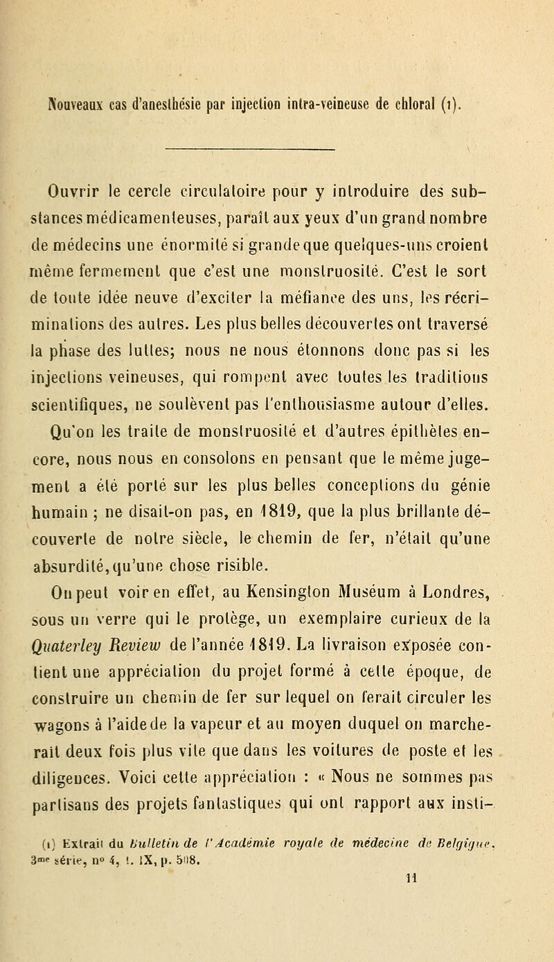 Noaveaax cas d'aneslhésie par injection intra-veineuse de ciiloral (]) Ouvrir le cercle circulaloire pour y inlrocluire des sub- stances médicamenteuses, paraît aux yeux d'un grand nombre de médecins une énormité si grande que quelques-uns croient même fermement que c'est une monstruosité. C'est le sort de toute idée neuve d'exciter la méfiance des uns, les récri- minations des autres. Les plus belles découvertes ont traversé la phase des luttes; nous ne nous étonnons donc pas si les injections veineuses, qui rompent avec toutes les traditions scientifiques, ne soulèvent pas l'enthousiasme autour d'elles. Qu'on les traite de monstruosité et d'autres épithètes en- core, nous nous en consolons en pensant que le même juge- ment a été porté sur les plus belles conceptions du génie humain ; ne disait-on pas, en 1819, que la plus brillante dé- couverte de notre siècle, le chemin de fer, n'était qu'une absurdité,qu'une chose risible. On peut voir en effet, au Kensington Muséum à Londres, sous un verre qui le protège, un exemplaire curieux de la Quaterley Review de l'année 1819. La livraison ex'posée con- tient une appréciation du projet formé à celte époque, de construire un chemin de fer sur lequel on ferait circuler les wagons à l'aide de la vapeur et au moyen duquel on marche- rail deux fois plus vile que dans les voitures de poste et les diligences. Voici celte appréciation : « Nous ne sommes pas partisans des projets fantastiques qui ont rapport aux insti- (i) Kxlraii du thiUetin de l'Académie royale de médecine de Eelr/ifjuc, 3«>f série, n 4, i. iX, p. 5il8. 11