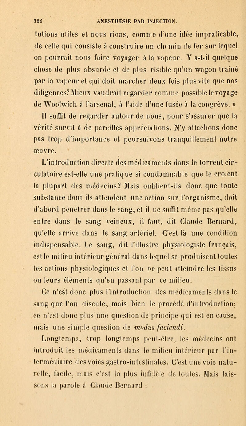 lulions iililes et nous rions, comme d'une idée impralicable, de celle qui consiste à conslruire un chemin de fer sur lequel on pourrait nous faire voyager à la vapeur. Y a-l-il quelque chose de plus absurde el de plus risible qu'un wagon Irainé par la vapeur el qui doit marcher deux fois plus vile que nos diligences? Mieux vaudrait regarder comme possible le voyage de Wooiwich à l'arsenal, à l'aide d'une fusée à la congrève. » Il suffît de regarder autour de nous, pour s'assurer que la vérité survit à de pareilles appréciations. N'y attachons donc pas trop d'importance et poursuivons tranquillement noire œuvre. L'introduction directe des médicaments dans ie torrent cir- culatoire est-elle une pratique si condamnable que le croient la plupart des méd»>cins? Mais oublienl-ils donc que toute substance dont ils alleiideiit une action sur l'organisme, doit d'abord pénétrer dans le sang, el il ne suffît même pas qu'elle entre dans le sang veineux, il faut, dit Claude Bernard, qu'elle arrive dans le sang artériel. C'est là une condition indispensable. Le sang, dit l'illuslre physiologiste français, est le milieu intérieur général dans lequel se produisent toutes les actions physiologiques el l'on ne peut atteindre les tissus ou leurs éléments qu'en passant par ce milieu. Ce n'est donc plus Tintroduction des médicaments dans le sang que l'on discute, mais bien le procédé d'introduction; ce n'est donc plus une question de principe qui est en cause, mais une simple question de modus faciendi. Longtemps, trop longtemps peut-être, les médecins ont introduit les médicaments dans le milieu intérieur par l'in- termédiaire (les voies gastro-intestinales. C'eslunevoie natu- relle, facile, mais c'est la plus infidèle de toutes. Mais lais- sons la parole à Claude Bernard :