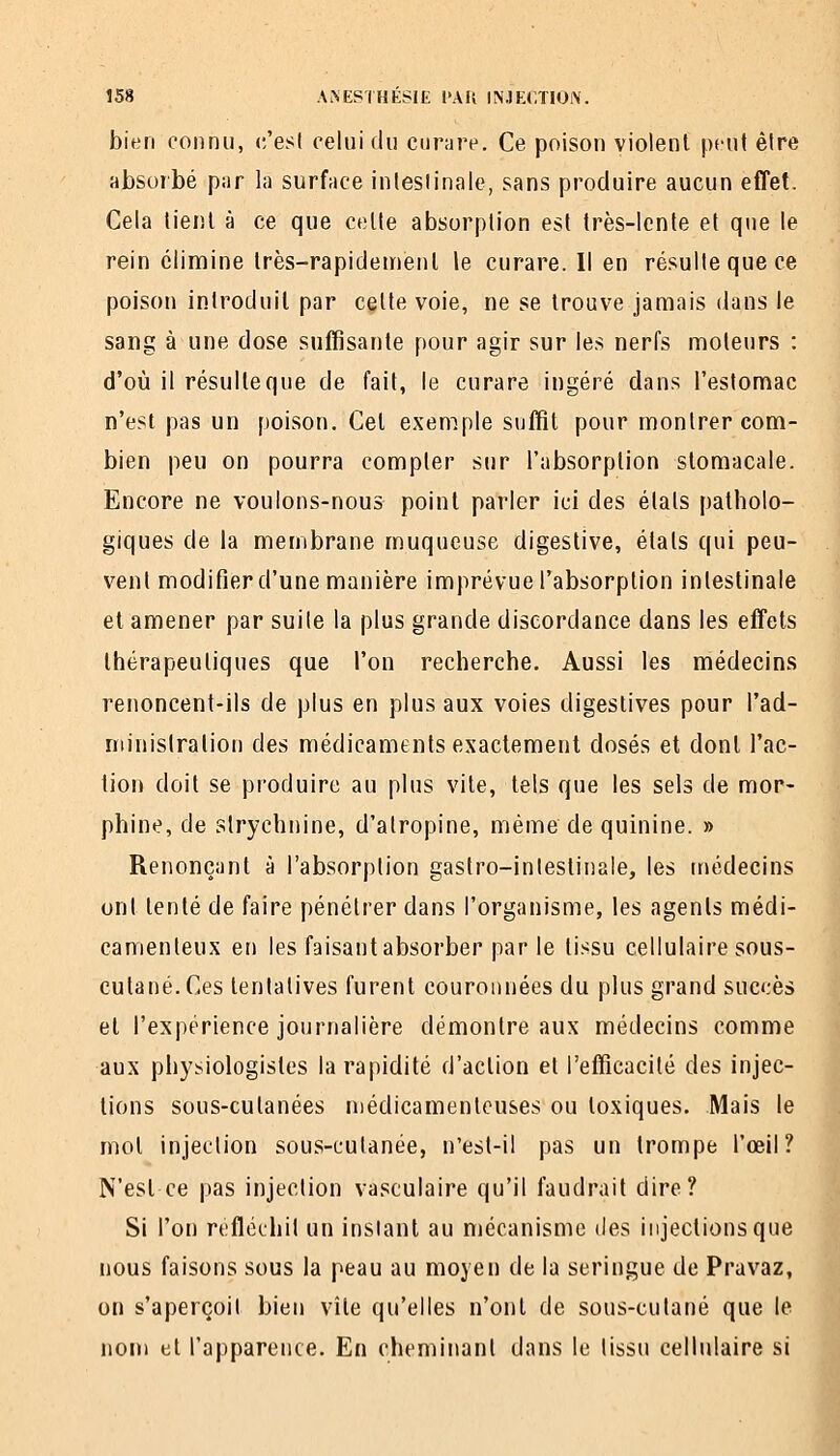 bien connu, (;'esl celui du curare. Ce poison violent peut être absorbé par la surface inleslinale, sans produire aucun effet. Cela tient à ce que celte absorption est très-ienle et que le rein élimine très-rapidement le curare. Il en résulte que ce poison introduit par celte voie, ne se trouve jamais dans le sang à une dose suffisante pour agir sur les nerfs moteurs : d'où il résulte que de fait, le curare ingéré dans l'estomac n'est pas un [)oison. Cet exemple suffit pour montrer com- bien peu on pourra compter sur l'absorption stomacale. Encore ne voulons-nous point parler ici des étals patholo- giques de la membrane muqueuse digestive, états qui peu- vent modifier d'une manière imprévue l'absorption inleslinale et amener par suite la plus grande discordance dans les effets thérapeutiques que l'on recherche. Aussi les médecins renoncent-ils de plus en plus aux voies digeslives pour l'ad- niinislralion des médicaments exactement dosés et donl l'ac- tion doit se produire au plus vile, tels que les sels de mor- phine, de strychnine, d'atropine, même de quinine. » Renonçant à l'absorption gaslro-inlestinale, les médecins ont tenté de faire pénétrer dans l'organisme, les agents médi- camenteux en les faisant absorber par le tissu cellulaire sous- cutané. Ces tenlalives furent couronnées du plus grand succès et l'expérience journalière démontre aux médecins comme aux physiologistes la rapidité d'action et l'efficacilé des injec- tions sous-cutanées médicamenteuses ou toxiques. Mais le mol injection sous-cutanée, n'esl-il pas un Irompe l'œil? N'est ce pas injection vasculaire qu'il faudrait dire? Si l'on réfléchit un instant au mécanisme des injections que ■ nous faisons sous la peau au moyen de la seringue de Pravaz, on s'aperçoit bien vite qu'elles n'ont de sous-cutané que le nom et l'apparence. En cheminant dans le lissu cellulaire si