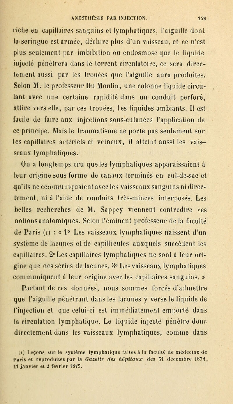 riche en capillaires sanguins el lymphatiques, l'aiguille dont la seringue esl armée, déciiire plus d'un vaisseau, et ce n'est plus seulement par imbibilion ou endosmose que le liquide injecté pénétrera dans le torrent circulatoire, ce sera direc- lenienl aussi par les trouées que l'aiguille aura produites. Selon M. le professeur Du Moulin, une colonne liquide circu- lant avec une certaine rapidité dans un conduit perforé, attire vers elle, par ces trouées, les liquides ambiants. Il est facile de faire aux injections sous-cutanées l'application de ce principe. Mais le traumatisme ne porte pas seulement sur les capillaires artériels et veineux, il atteint aussi les vais- seaux lymphatiques. On a longtemps cru que les lymphatiques apparaissaient à leur origine sous forme de canaux terminés en cul-de-sac et qu'ils ne communiquaient avec les vaisseaux sanguins ni direc- tement, ni à l'aide de conduits très-minces interposés. Les belles recherches de M. Sappey viennent contredire «.'es notionsanalomiques. Selon l'éminent professeur delà faculté de Paris (i) : « 1 Les vaisseaux lymphatiques naissent d'un système de lacunes et de capillicules auxquels succèdent les capillaires, âLes capillaires lymphatiques ne sont à leur ori- gine que cies séries de lacunes. 3» Les vaisseaux lymphatiques communiquent à leur origine avec les capillaires sanguins. » Parlant de ces données, nous sommes forcés d'admettre que l'aiguille pénétrant dans les lacunes y verse le liquide de rinjection et que celui-ci esl immédiatement emporté dans la circulation lymphatique. Le liquide injecté pénètre donc directement dans les vaisseaux lymphatiques, comme dans (i) Leçons sur le système lymphalique faites à la faculté de médecine de Paris et reproduites i)ar la Gazette des hôpitaux des 31 décembre 1874; 11 janvier et 'i février 1875.