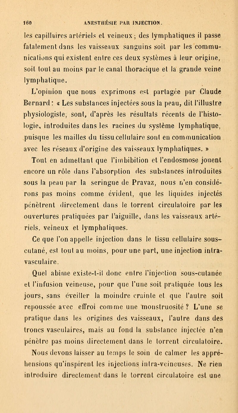 les capillaires artériels el veineux ; des lymphatiques il passe fatalement clans les vaisseaux sanguins soit par les commu- nications qui existent entre ces deux systèmes à leur origine, soit tout au moins par le canal Ihoracique et la grande veine lymphatique. L'opinion que nous exprimons est, partagée par Claude Bernard: « Les substances injectées sous la peau, dit l'illustre physiologiste, sont, d'après les résultats récents de l'histo- logie, introduites dans les racines du système lymphatique, puisque les mailles du tissu cellulaire sont en communication avec les réseaux d'origine des vaisseaux lymphatiques. » Tout en admettant que l'imbibition et l'endosmose jouent encore un rôle dans l'absorption des substances introduites sous la peau par la seringue de Pravaz, nous n'en considé- rons pas moins comme évident, que les liquides injectés pénètrent directement dans le torrent circulatoire par les ouvertures pratiquées par l'aiguille, dans les vaisseaux arté- riels, veineux el lymphatiques. Ce que l'on appelle injection dans le tissu cellulaire sous- cutané, est tout au moins, pour une part, une injection inlra- vasculaire. Quel abîme existe-t-il donc entre l'injection sous-cutanée et l'infusion veineuse, pour que l'une soit pratiquée tous les jours, sans éveiller la moindre crainte et que l'autre soit repoussée avec effroi comme une monstruosité? L'une se pratique dans les origines des vaisseaux, l'autre dans des troncs vasculaires, mais au fond la substance injectée n'en pénètre pas moins directement dans le torrent circulatoire. Nous devons laisser au temps le soin de calmer les appré- hensions qu'inspirent les injections intra-veineuses. Ne rien introduire directement dans le torrent circulatoire est une
