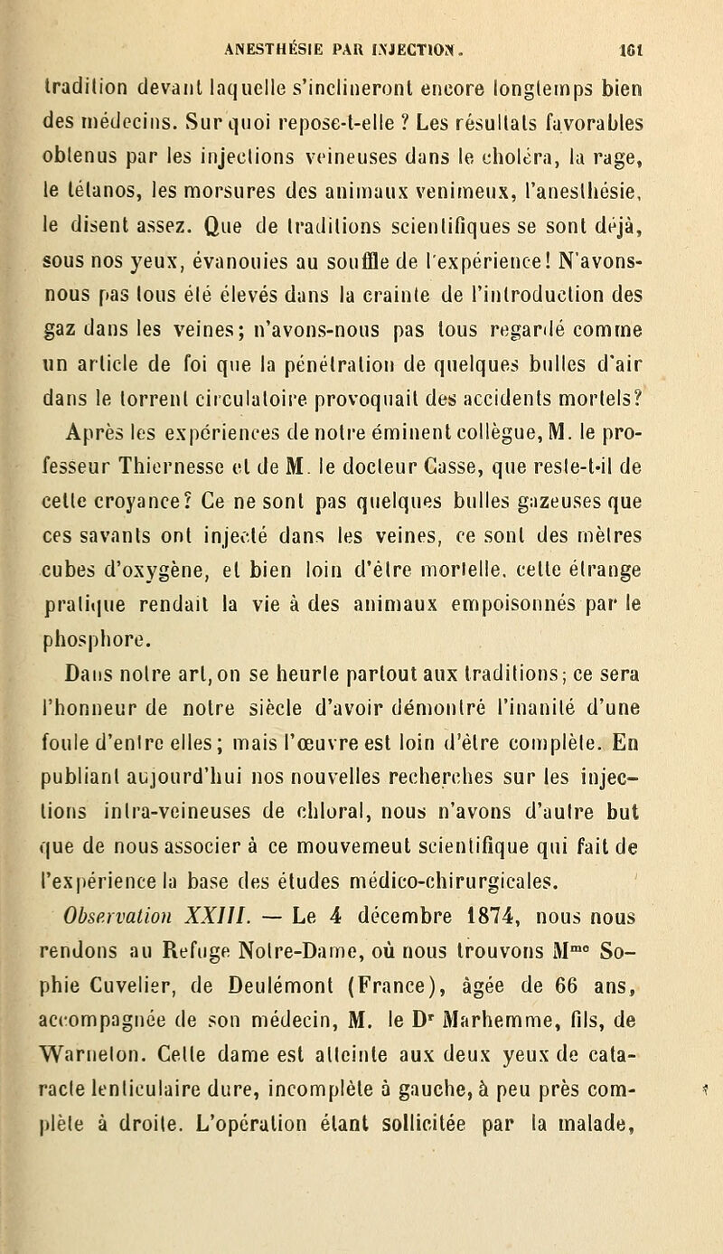 tradilion devant laquelle s'inclineront encore longtemps bien des médecins. Sur quoi repose-t-elle ? Les résultats favorables obtenus par les injections veineuses dans le choléra, la rage, le tétanos, les morsures des animaux venimeux, l'aneslhésie, le disentassez. Que de traditions scientifiques se sont déjà, sous nos yeux, évanouies au souffle de l'expérience! N'avons- nous pas tous été élevés dans la crainte de l'introduction des gaz dans les veines; n'avons-nous pas tous regardé comme un article de foi que la pénétration de quelques bulles d'air dans le torrent circulatoire provoquait des accidents mortels? Après les expériences de notre éminent collègue, M. le pro- fesseur Thiernesse et de M. le docteur Casse, que resle-t-il de celte croyance? Ce ne sont pas quelques bulles gazeuses que ces savants ont injecté dans les veines, ce sont des rnèlres cubes d'oxygène, et bien loin d'être mortelle, cette étrange pralitjue rendait la vie à des animaux empoisonnés par le phosphore. Dans noire art,on se heurle partout aux traditions; ce sera l'honneur de notre siècle d'avoir démontré l'inanité d'une foule d'enirc elles; mais l'œuvre est loin d'être complète. En publiant aujourd'hui nos nouvelles recherches sur les injec- tions inlra-veineuses de chloral, nous n'avons d'autre but que de nous associer à ce mouvement scientifique qui fait de l'expérience la base des études médico-chirurgicales. Observation XXIII. — Le 4 décembre 1874, nous nous rendons au Refuge Noire-Dame, où nous trouvons M So- phie Cuvelier, de Deulémont (France), âgée de 66 ans, accompagnée de son médecin, M. le D' Marhemme, fils, de Warnelon. Celle dame est allcinle aux deux yeux de cata- racte lenticulaire dure, incomplète à gauche, à peu près com- plète à droite. L'opération étant sollicitée par la malade,