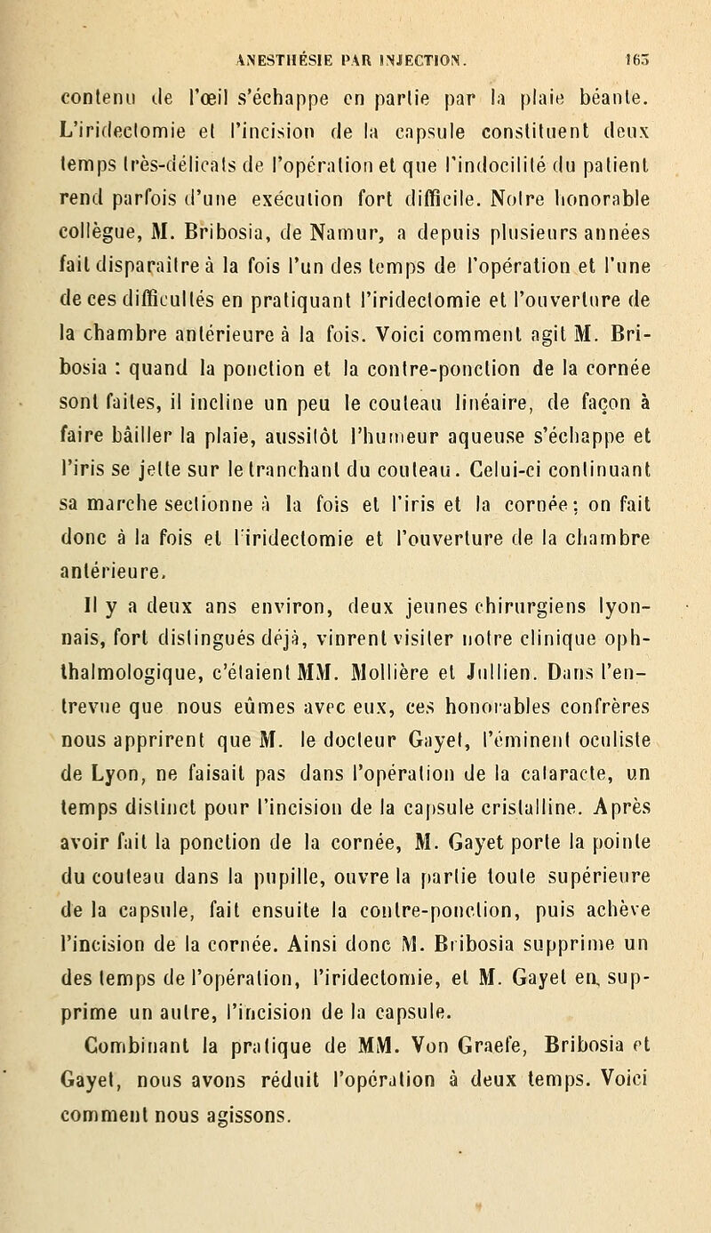 contenu de l'œil s'échappe en parlie par la plaie béante. L'irifleclomie et l'incision de la capsule constituent deux temps Irès-délioats de l'opération et que l'indocilité du patient rend parfois d'une exécution fort difficile. Noire honorable collègue, M. Bribosia, de Namur, a depuis plusieurs années fait disparaître à la fois l'un des temps de l'opération et l'une de ces difficultés en pratiquant l'iridectomie et l'ouverture de la chambre antérieure à la fois. Voici comment agit M. Bri- bosia : quand la ponction et la contre-ponction de la cornée sont faites, il incline un peu le couteau linéaire, de façon à faire bâiller la plaie, aussilôt l'humeur aqueuse s'échappe et l'iris se jette sur le tranchant du couteau. Celui-ci continuant sa marche sectionne à la fois et l'iris et la cornée; on fait donc à la fois et l'iridectomie et l'ouverture de la chambre antérieure. Il y a deux ans environ, deux jeunes chirurgiens lyon- nais, fort distingués déjà, vinrent visiter noire clinique oph- Ihalmologique, c'étaient MM. Mollière et Jullien. Dans l'en- trevue que nous eûmes avec eux, ces honoi-ables confrères nous apprirent que M. le docteur Gayel, l'éminent oculiste de Lyon, ne faisait pas dans l'opération de la cataracte, un temps distinct pour l'incision de la capsule cristalline. Après avoir fait la ponction de la cornée, M. Gayet porte la pointe du couteau dans la pupille, ouvre la parlie toute supérieure de la capsule, fait ensuite la contre-ponction, puis achève l'incision de la cornée. Ainsi donc M. Bribosia supprime un des temps de l'opéralion, l'iridectomie, et M. Gayet eo, sup- prime un autre, l'incision de la capsule. Combinant la pratique de MM. Von Graefe, Bribosia et Gayet, nous avons réduit l'opération à deux temps. Voici comment nous agissons.
