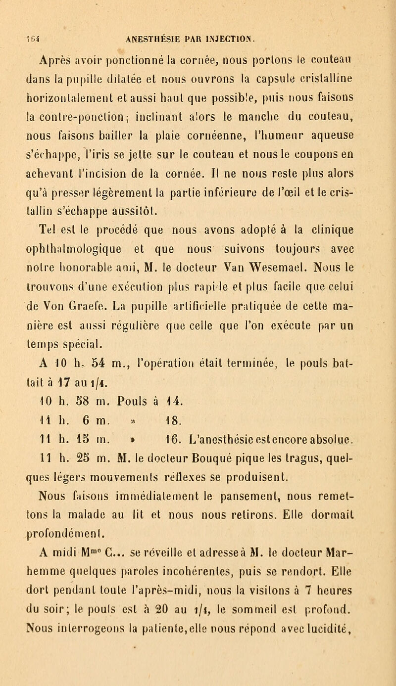 Après avoir ponctionné la cornée, nous portons le couteau dans la pupille dilatée et nous ouvrons ia capsule cristalline horizontalement et aussi haut que possible, puis nous faisons la contre-ponction; inclinant alors le nnanche du couteau, nous faisons bailler la plaie cornéenne, l'humeur aqueuse s'échappe, l'iris se jette sur le couteau et nous le coupons en achevant l'incision de la cornée. Il ne nous reste plus alors qu'à pre>s<îr légèrement la partie inférieure de l'œil et le cris- tallin s'échappe aussilôl. Tel est le procédé que nous avons adopté à la clinique ophthalmologique et que nous suivons toujours avec notre honorable ami, M. le docteur Van Wesemael. Nous le trouvons d'une exécution plus rapide et plus facile que celui de Von Graefe. La pupille artificielle pratiquée de celle ma- nière est aussi régulière que celle que l'on exécute par un temps spécial. A 10 h-, 54 m., l'opération était terminée, le pouls bat- tait à 17 au î/4. 10 h. 58 m. Pouls à 14. 11 h. 6 m. » 18. 11 h. 15 m. » 16. L'anesthésieestencoreabsolue. 11 h. 25 m. M, le docteur Bouqué pique les tragus, quel- ques légers mouvements réflexes se produisent. Nous faisons immédiatement le pansement, nous remet- tons la malade au lit et nous nous relirons. Elle dormait profondément. A midi M C... se réveille et adresse à M. le docteur Mar- hemme quelques paroles incohérentes, puis se rendort. Elle dort pendant toute l'aprè.s-midi, nous la visitons à 7 heures du soir; le pouls est h 20 au i/f, le sommeil est profond. Nous interrogeons la patiente,elle nous répond avec lucidité.