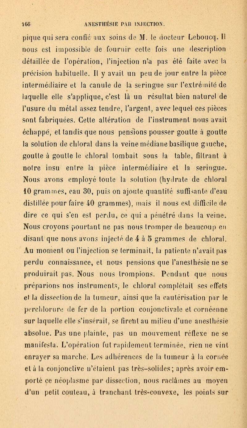 pique qui sera confié aux soins de M. le docteur Leboucq. Il nous esl impossible de fournir celle fois une description détaillée de l'opération, l'injection n'a pas été faite avec la précision habituelle. Il y avait un peu de jour entre la pièce intermédiaire et la canule de la seringue sur l'exlréiiiilé de laquelle elle s'applique, c'est là un résultat bien naturel de l'usure du métal assez tendre, l'argent, avec lequel ces pièces sont fabriquées. Cette altération de l'instrument nous avait échappé, et tandis que nous pensions pousser goutte à goutte la solution de chloral dans la veine médiane basilique guiche, goutte à goutte le chloral tombait sous la table, filtrant à noire insu entre la pièce intermédiaire et la seringue. Nous avons employé toute la solution (hydrate de chloral 10 grammes, eau 30, puis on ajoute quantité suffi-;ante d'eau distillée pour faire 40 grammes), mais il nous est ditïieile de dire ce qui s'en est perdu, ce qui a pénétré dans la veine. Nous croyons pourtant ne pas nous tromper de beaucoup en disant que nous avons injecté de 4 à 5 grammes de chloral. Au moment ou l'injection se terminait, la patiente n'avait pas perdu connaissance, et nous pensions que l'aneslhésie ne se produirait pas. Nous nous trompions. Pendant que nous préparions nos instruments, le chloral complétait ses effets et la dissection de la tumeur, ainsi que la cautérisation par le perchlorure de fer de la portion conjonctivale et cornéenne sur laquelle elle s'insérait, se firent au milieu d'une anesthésie absolue. Pas une |)lainte, pas un mouvement rétlese ne se manifesta. L'opération fut rapidement terminée, rien ne vint enrayer sa marche. Les adhérences de la tumeur à la coriiée et à la conjonctive n'étaient pas très-solides; après avoir em- porté ce néoplasme par dissection, nous raclâmes au moyen d'un petit couteau, à tranchant très-convexe, les points sur
