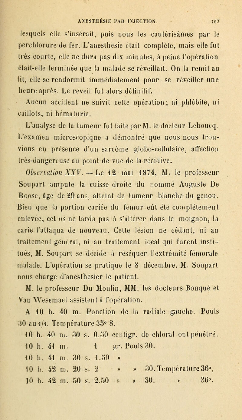 lesquels elle s'insérait, puis nous les caulérisâmes par le perclîlorure de fer. L'auesthésie elait complèle, mais elle fut Irèscourle, elle ne dura pas dix minutes, à peine l'opération élail-elle terminée que la malade se réveillait. On la remit au lit, elle se rendormit immédiatement pour se réveiller une heure après. Le réveil fut alors définitif. Aucun accident ne suivit cette opération; ni phlébite, ni caillots, ni hématurie. L'analyse de la tumeur fut faite par M. le docteur Leboucq. L'examen microscopique a démontré que nous nous trou- vions en présence d'un sarcome globo-cellulaire, alTection très-dangereuse au point de vue de la récidive. Observation XXV.—Le 12 mai 1874, 31. le professeur Soupart ampute la cuisse droite du nommé Auguste De Roose, âgé de 29 ans, atteint de tumeur blanche du genou. Bien que la portion cariée du fémur eût été coinplétemenl enlevée, cet os ne tarda pas à s'altérer dans le moignon, la carie l'attaqua de nouveau. Celte lésion ne cédant, ni au traitement général, ni au traitement local qui furent insti- tués, M. Soupart se décide à réséquer l'extrémité fémorale malade. L'opération se pratique le 8 décembre. M. Soupart nous charge d'anesthésier le patient. M. le professeur Du Moulin, MM. les docteurs Bouqué et Van Wesemael assistent à l'opération. A iO h. 40 m. Ponction de la radiale gauche. Pouls 30 au 1/4. Température 3o° 8. 10 h. 40 m. 30 s. 0.50 centigr. de chloral ont pénétré. 10 h. 41 m. 1 gr. Pouls 30. 10 h. 41 m. 30 5. 1.50 » 10 h. 42 m. 20 s. 2 » » 30.Température36»: 10 h. 42 m. 50 s. 2.50 » » 30. . 36».
