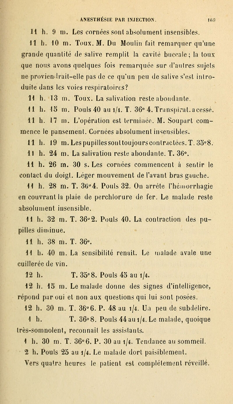 H h. 9 m. Les cornées sont absolument insensibles. 11 il. 10 m. Toux, M. Du Moulin fait remarquer qu'une grande quanlité de salive remplit la cavilé buccale; la toux que nous avons quelques fois remarquée sur d'aiilres sujets lie provienilrail-elle pas de ce qu'un peu de salive s'est intro- duite dans les voies respiratoires? H h. 13 m. Toux. La salivation reste abondante. 11 h. 15 m. Pouls 40 au 1/4. T. 36° 4. Transpirât, a cessé. 11 h. 17 m. L'opération est terminée. M. Soupart com- mence le pansement. Cornées absolument insensibles. 11 h. 19 m,Lespupillessonttoujourscontrdctées.T.3o'8. Il h. 24 m. La salivation reste abondante. T. 36°. 41 h. 26 m. 30 s. Les cornées commencent à sentir le contact du doigl. Léger mouvement de l'avant bras gauche. H h. 28 m. T. 3C4. Pouls 32. On arrête l'héinorrliagie en couvrant la plaie de perchlorure de fer. Le malade reste absolument insensible. M h. 32 m. T. 36-2. Pouls 40. La contraction des pu- pilles diininue. 11 h. 38 m. T. 36». 11 h. 40 m. La sensibilité renaît. Le malade avale une cuillerée de vin. 12 h. T. 358. Pouls 45 au 1/4. 12 h. 15 m. Le malade donne des signes d'intelligence, répond par oui et non aux questions qui lui sont posées. 12 h. 30 m. T. 36''6. P. 48 au 1/4. Un peu de subdelire. 1 h. T. 3608. Pouls 44 au 1/4. Le malade, quoique très-somnolent, reconnaît les assistants. 1 h. 30 m. T. 36°6. P. 30 au 1/4. Tendance au sommeil. 2 h. Pouls 25 au 1/4. Le malade dort paisiblement. Vers quatre heures le patient est complètement réveillé.