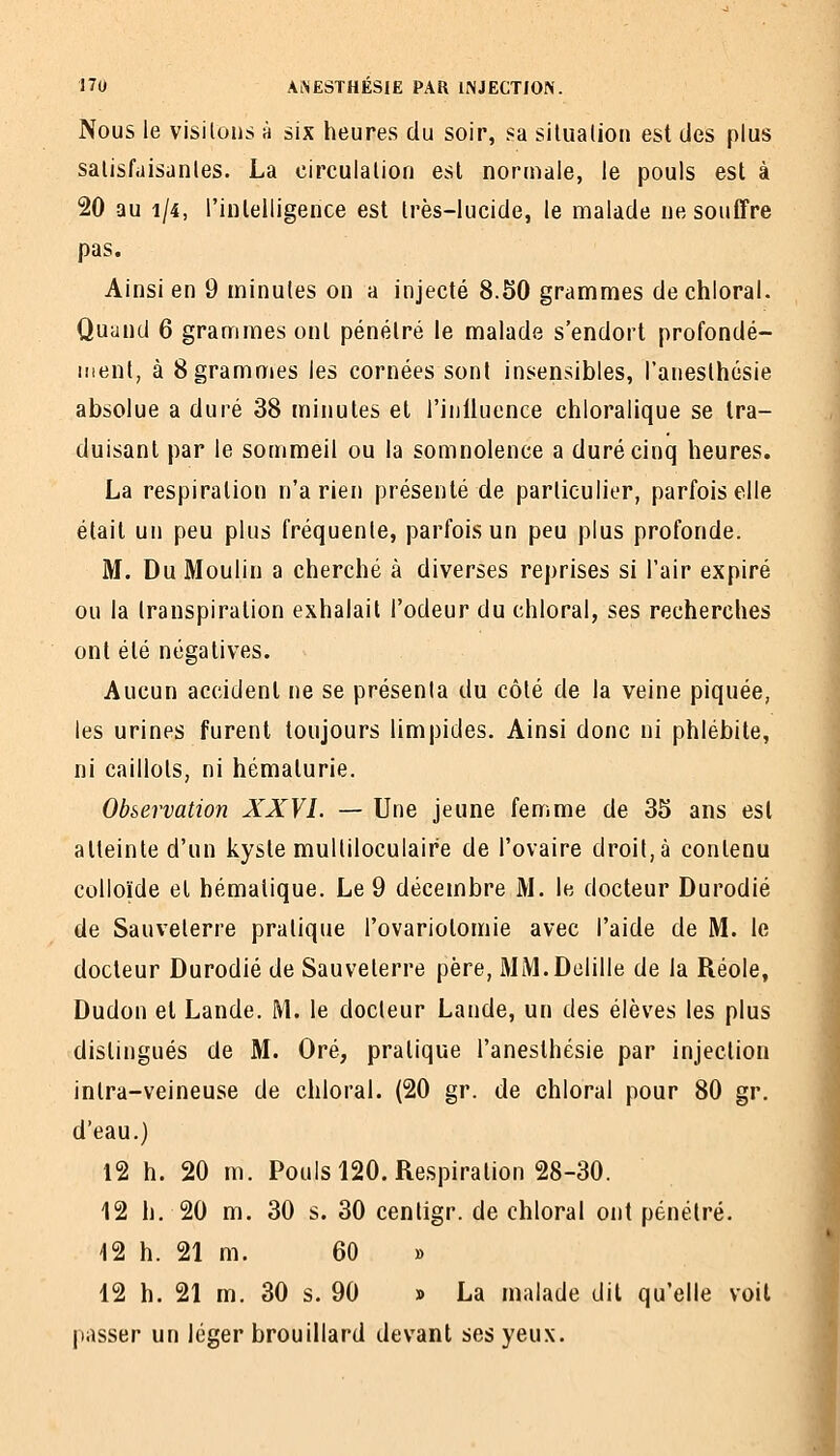Nous le visitons h six heures du soir, sa silualion est des plus salisfaisanles. La circulalion est normale, le pouls est à 20 au 1/4, rinlelligence est Irès-lucide, le malade ne souffre pas. Ainsi en 9 minutes on a injecté 8.50 grammes dechloral. Quand 6 grammes ont pénétré le malade s'endort profondé- ment, à 8 grammes les cornées sont insensibles, l'aneslhésie absolue a duré 38 minutes et l'inlluence chloralique se tra- duisant par le sommeil ou la somnolence a duré cinq heures. La respiration n'a rien présenté de particulier, parfois elle était un peu plus fréquente, parfois un peu plus profonde. M. Du Moulin a cherché à diverses reprises si l'air expiré ou la transpiration exhalait l'odeur du chloral, ses recherches ont été négatives. Aucun accident ne se présenta du côté de la veine piquée, les urines furent toujours limpides. Ainsi donc ni phlébite, ni caillots, ni hématurie. Observation XXVL — Une jeune femme de 35 ans est atteinte d'un kyste multiloculaire de l'ovaire droit, à contenu colloïde et hémalique. Le 9 décembre M. le docteur Durodié de Sauveterre pratique l'ovariotomie avec l'aide de M. le docteur Durodié de Sauveterre père, MM.Dclille de la Réole, Dudon et Lande. M. le docteur Lande, un des élèves les plus distingués de M. Oré, pratique l'anesthésie par injection inlra-veineuse de chloral. (20 gr. de chloral pour 80 gr. d'eau.) 12 h. 20 m. Poulsl20. Respiration 28-30. 12 h. 20 m. 30 s. 30 centigr. de chloral ont pénétré. 12 h. 21 m. 60 » 12 h. 21 m. 30 s. 90 » La malade dit qu'elle voit passer un léger brouillard devant ses yeux.