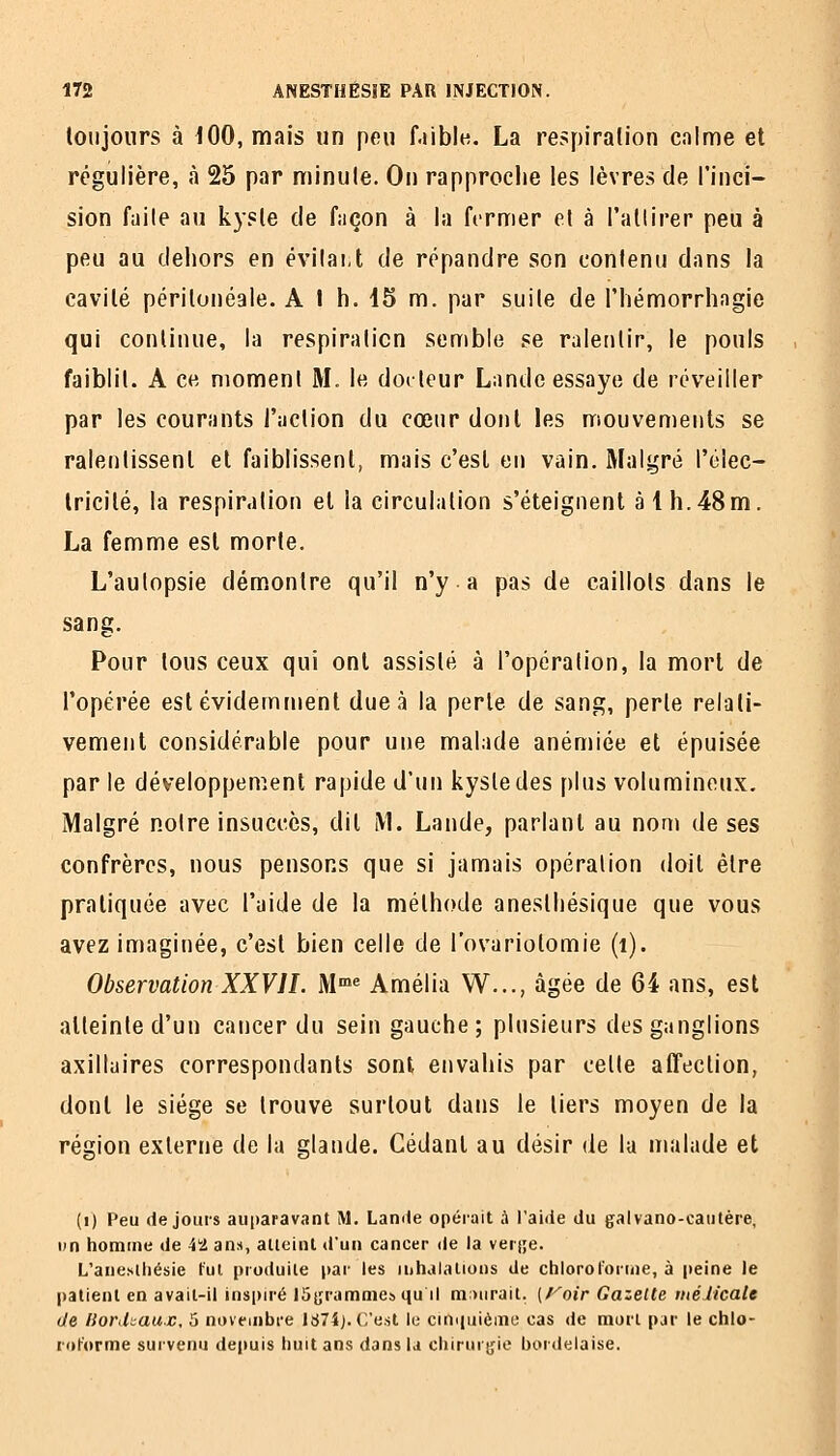 toujours à 100, mais un peu f.iiblu. La respiralion calme et régulière, à 25 par minule. On rapproche les lèvres de l'inci- sion fuile au kyste de façon à la fermer e\ à l'atlirer peu à peu au deliors en évilai.t de répandre son contenu dans la cavité périlonéale. A I h. 15 m. par suite de l'iiémorrhagie qui continue, la respiration semble se ralentir, le pouls faiblit. A ce moment M. le docteur Lande essaye de réveiller par les courants l'action du cœur dont les mouvements se ralentissent et faiblissent, mais c'est en vain. Malgré l'élec- tricité, la respiration et la circulation s'éteignent à 1 h.48m. La femme est morte. L'autopsie démontre qu'il n'y a pas de caillots dans le sang. Pour tous ceux qui ont assisté à l'opération, la mort de l'opérée est évidemment due à la perle de sang, perle relati- vement considérable pour une malade anémiée et épuisée par le développement rapide d'un kysledes plus volumineux. Malgré noire insuccès, dit M. Lande, parlant au nom de ses confrères, nous pensons que si jamais opération doit être pratiquée avec l'aide de la méthode aneslhésique que vous avez imaginée, c'est bien celle de l'ovariotomie (i). Observation XXVII. M»« Amélia W..., âgée de 64 ans, est atteinte d'un cancer du sein gauche; plusieurs des ganglions axilluires correspondants sont envahis par celle affection, dont le siège se trouve surtout dans le tiers moyen de la région externe de la glande. Cédant au désir de la malade et (i) Peu de jours auparavant M. Lamle opérait à Taide du galvano-cautère, un homme de i'-J. ans, atteint d'un cancer de la verjje. L'anesliiésie fut produite par les inhalations de chloroi'ornie, à peine le patient en avait-il inspiré Jûjrammes qu il miiirait. [l^'oir Gazelle méiicaU de liofikaux, 5 novembre 1674). C'est le ciniiuièmo cas de mort par le chlo- roforme survenu de|)uis huit ans dans la chiruigie boi-deiaise.