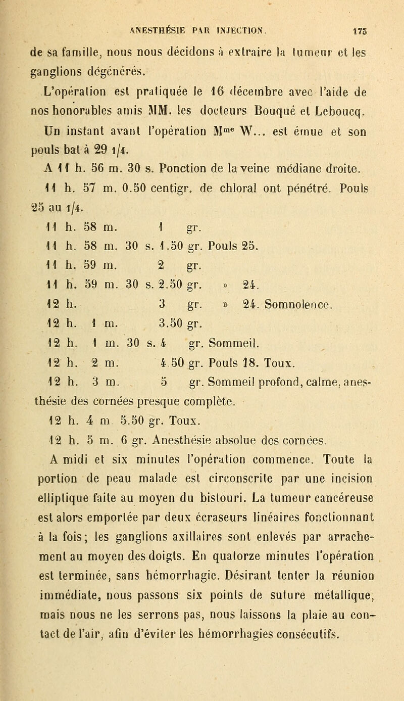 de sa famille, nous nous décidons à extraire la lumeur et les ganglions dégénérés. L'opération est pratiquée le 16 décembre avec l'aide de nos honorables amis i\IM. les docteurs Bouqué et Leboucq. Un instant avant l'opération M™ W... est émue et son pouls bat à 29 1/4. A 11 h. 56 m. 30 s. Ponction de la veine médiane droite. 11 h. 57 m, 0.50 centigr. de chloral ont pénétré. Pouls 25 au 1/4. 11 h. 58 m. 1 gr. 11 h. 58 m. 30 s. 1.50 gr. Pouls 25. 11 h. 59 m. 2 gr. 11 h. 59 m. 30 s. 2.50 gr. » 24. 12 h. 3 gr. » 24. Somnolence. 12 h. 1 m. 3.50 gr. 12 h. 1 m. 30 s. 4 gr. Sommeil. 12 h. 2 m. 4 50 gr. Pouls 18. Toux. 12 h. 3 m. 5 gr. Sommeil profond, calmCjanes- thésie des cornées presque complète. 12 h. 4 m 5.50 gr. Toux. 12 h. 5 m. 6 gr. Anesthésie absolue des cornées. A midi et six minutes l'opération commence. Toute la portion de peau malade est circonscrite par une incision elliptique faite au moyen du bistouri. La lumeur cancéreuse est alors emportée par deux écraseurs linéaires fonctionnant à la fois; les ganglions axillaires sont enlevés par arrache- ment au moyen des doigts. En quatorze minutes l'opération est terminée, sans hémorrhagie. Désirant tenter la réunion immédiate, nous passons six points de suture métallique, mais nous ne les serrons pas, nous laissons la plaie au con- tact de l'air, afin d'éviter les hémorrhagies consécutifs.