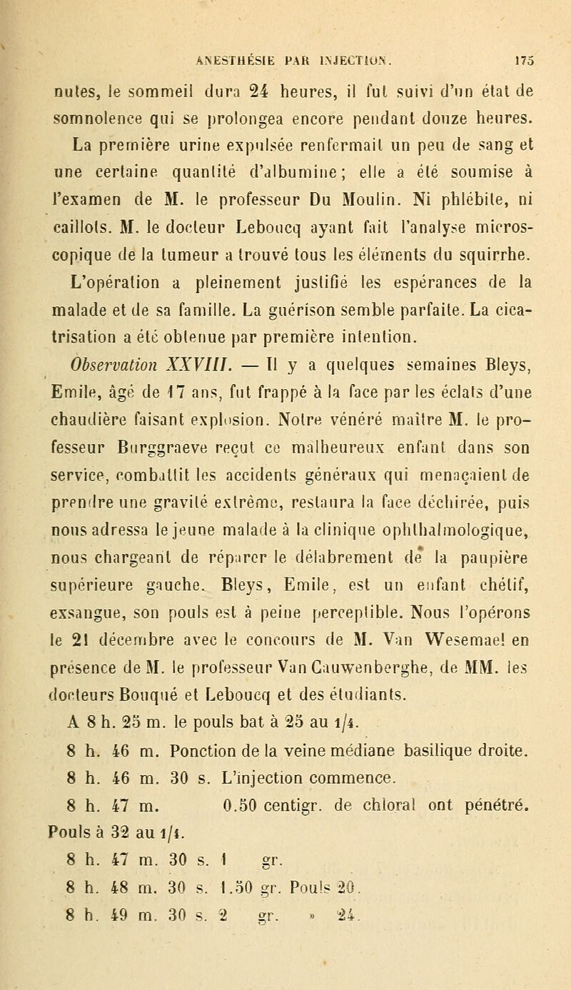 nules, le sommeil dura 24 heures, il fui suivi d'nn élat de somnolence qui se prolongea encore pendant douze heures. La première urine expulsée renfermait un peu de sang et une certaine quantité d'albumine; elle a été soumise à l'examen de M. le professeur Du Moulin. Ni phlébite, ni caillots. M. le docteur Leboucq ayant fait l'analyse micros- copique de la tumeur a trouvé tous les éléments du squirrhe. L'opération a pleinement juslifié les espérances de la malade et de sa famille, La guérison semble parfaite. La cica- trisation a été obtenue par première intention. Observation XXVIII. — H y a quelques semaines Bleys, Emile, âgé de 17 ans, fut frappé à la face par les éclats d'une chaudière faisant explosion. Notre vénéré maître M. le pro- fesseur Biirggraeve reçut ce malheureux enfant dans son service, combattit les accidents généraux qui menaçaient de prendre une gravité extrême, restaura la face déchirée, puis nous adressa le jeune malade à la clinique ophlhalmologique, nous chargeant de réparer le délabrement de* la paupière supérieure gauche. Bleys, Emile, est un enfant chétif, exsangue, son pouls est à peine perceptible. Nous l'opérons le 21 décembre avec le concours de M. Van Wesemaei en présence de M. le professeur Van Gauwenberghe, de MM. les docteurs Bouqué et Leboucq et des étudiants. A 8 h. 25 m. le pouls bat à 25 au 1/4. 8 h. 46 m. Ponction de la veine médiane basilique droite. 8 h. 46 m. 30 s. L'injection commence. 8 h. 47 m. 0.50 centigr. de chlora! ont pénétré. Pouls à 32 au 1/4. 8 h. 47 m. 30 s. I gr. 8 h. 48 m. 30 s. 1.50 gr. Pouls 20. 8 h. 49 m. 30 s. 2 s:v. » 24.