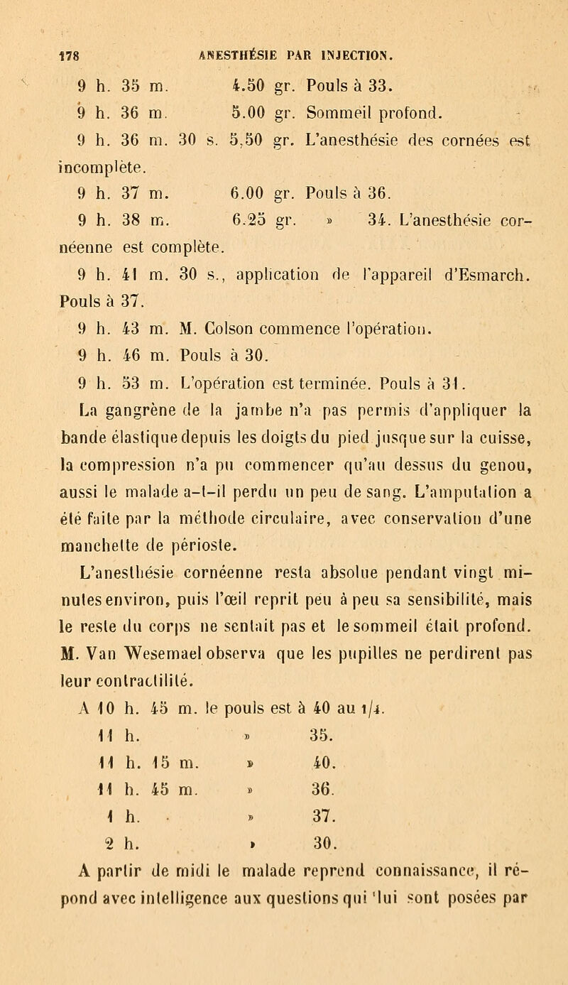 9 h. 35 m. 4.50 gr. Pouls à 33. 9 h. 36 m. 5.00 gr. Sommeil profond. 9 h. 36 m. 30 s. 5,50 gr, L'anesthésie des cornées est incomplète. 9 h. 37 m. 6.00 gr. Pouls à 36. 9 h. 38 m. 6.25 gr. » 34. L'anesthésie cor- néenne est complète. 9 h. 41 m. 30 s., application de l'appareil d'Esmarch. Pouls à 37. 9 h. 43 m. M. Colson commence l'opération. 9 h. 46 m. Pouls à 30. 9 h. 53 m. L'opération est terminée. Pouls à 31. La gangrène de la jambe n'a pas permis d'appliquer la bande élastique depuis les doigts du pied jusque sur la cuisse, la compression n'a pu commencer qu'au dessus du genou, aussi le malade a-l-il perdu un peu de sang. L'amputalion a été faite par la méthode circulaire, avec conservation d'une manchette de périoste. L'aneslliésie cornéenne resta absolue pendant vingt mi- nutes environ, puis l'œil reprit peu à peu sa sensibilité, mais le reste du corps ne sentait pas et le sommeil était profond. M. Van Wesemael observa que les pupilles ne perdirent pas leur conlraclililé. A iO h. 45 m. le pouls est à 40 au 1/4. Il h. » 35. H h. 15 m. » 40. H h. 45 m. B 36. < h. B 37. 2 h. > 30. A partir de midi le malade reprend connaissance, il ré- pond avec intelligence aux questions qui 'lui sont posées par
