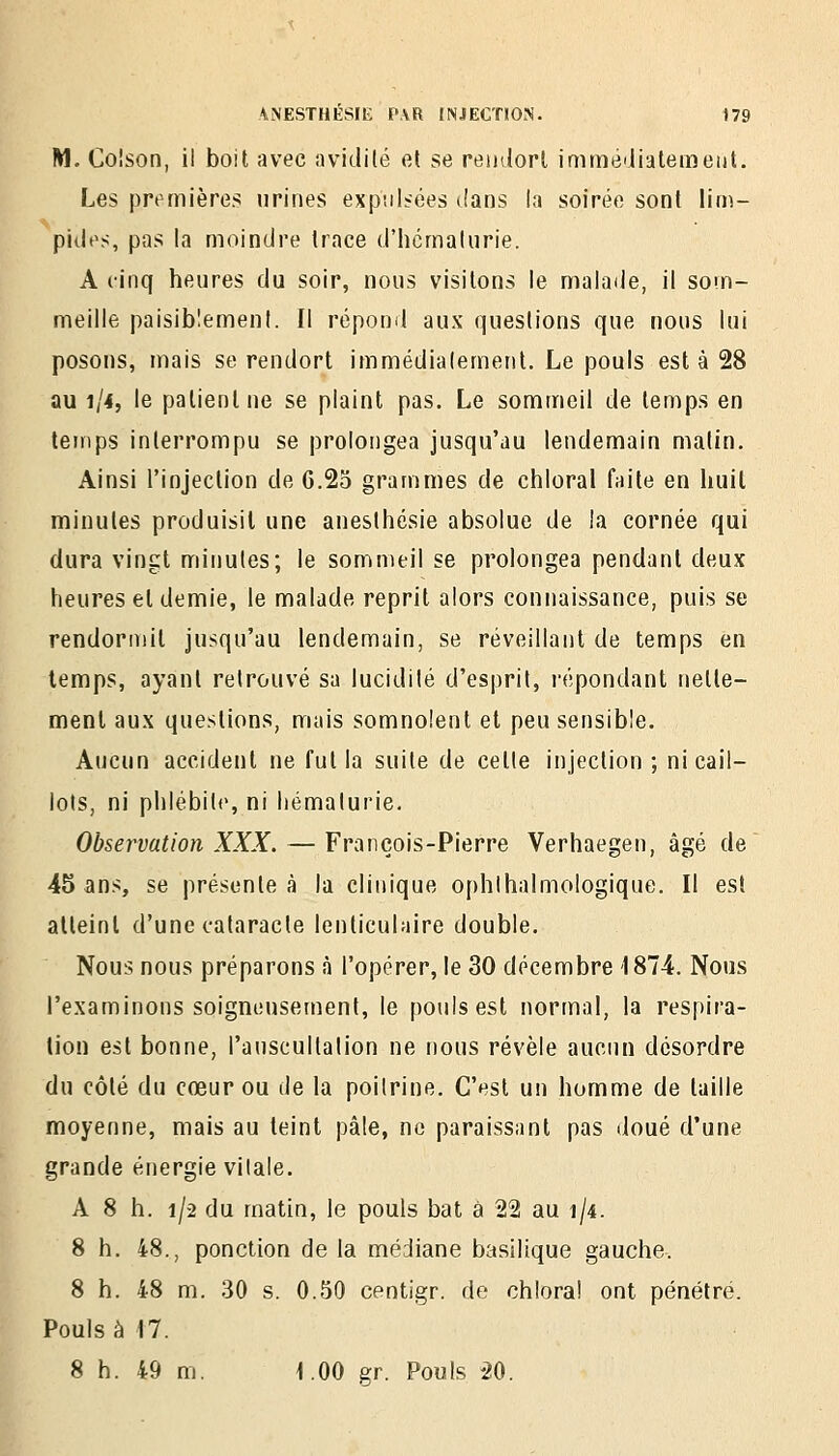 M. Coîson, ii boit avec avidilé el se rentlorl immé'iiateiiîeiit. Les prt^mières urines expulsées tians la soirée sont lin)- pides, pas la moindre trace d'hcmalurie. A cinq heures du soir, nous visitons le malade, il som- meille paisiblement. Il répoml aux questions que nous lui posons, mais se rendort immédialement. Le pouls est à 28 au 1/4, le patient ne se plaint pas. Le sommeil de temps en temps interrompu se prolongea jusqu'au lendemain malin. Ainsi l'injection de 6.25 grammes de chloral faite en huit minutes produisit une aneslhésie absolue de la cornée qui dura vingt minutes; le sommeil se prolongea pendant deux heures et demie, le malade reprit alors connaissance, puis se rendormit jusqu'au lendemain, se réveillant de temps en temps, ayant retrouvé sa lucidité d'esprit, répondant nette- ment aux questions, mais somnolent et peu sensible. Aucun accident ne fut la suite de cette injection ; ni cail- lots, ni phlébite, ni hématurie. Observation XXX. — François-Pierre Verhaegen, âgé de 45 ans, se présentée la clinique ophlhalmologique. Il est atteint d'une cataracte lenticulaire double. Nous nous préparons à l'opérer, le 30 décembre 1874. Nous l'examinons soigneusement, le pouls est normal, la respira- lion est bonne, l'auscultation ne nous révèle aucun désordre du côté du cœur ou de la poitrine. C'est un homme de taille moyenne, mais au teint pâle, ne paraissant pas doué d'une grande énergie vitale. A 8 h. 1/2 du matin, le pouls bat à 2% au 1/4. 8 h. 48., ponction de la médiane basilique gauche. 8 h. 48 m. 30 s. 0.50 centigr. de chloral ont pénétré. Pouls à 17. 8 h. 49 m. I.OO gr. Pouls 20.