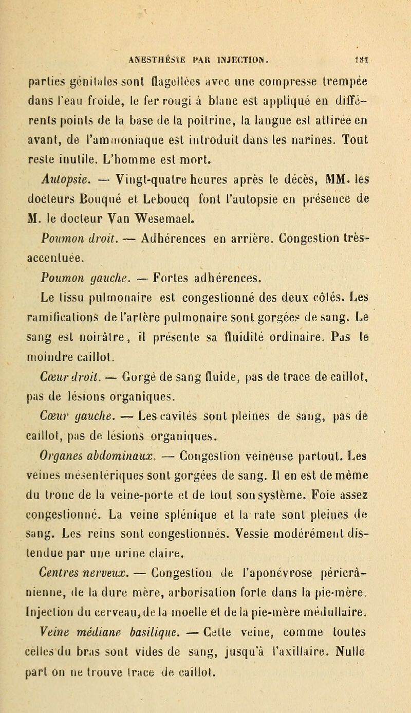 parties géniUiles sont flagellées avec une compresse trempée dans l'eau froide, le fer rougi à blanc est appliqué en diffé- rents points de la base de la poitrine, la langue est attirée en avant, de l'ammoniaque est introduit dans les narines. Tout reste inutile. L'homme est mort. Autopsie. — Vingt-quatre heures après le décès, MM. les docteurs Bouqué et Leboucq font l'autopsie en présence de M. le docteur Van Wesemael. Poumon droit. — Adhérences en arrière. Congestion très- accentuée. Poumon gauche. — Fortes adhérences. Le tissu pulmonaire est congestionné des deux côlés. Les ramifications de l'artère pulmonaire sont gorgées de sang. Le sang est noiiâlre, il présente sa fluidité ordinaire. Pas le moindre caillot. Cœur droit. — Gorgé de sang fluide, pas de trace de caillot, pas de lésions organiques. Cœur gauche. — Les cavités sont pleines de sang, pas de caillot, pas de lésions organiques. Organes abdominaux. — Congestion veineuse partout. Les veines mesenlériques sont gorgées de sang. Il en est de même du tronc de la veine-porte et de tout son système. Foie assez congestionné. La veine splénique et la rate sont pleines de sang. Les reins sont congestionnés. Vessie modérément dis- tendue par une urine claire. Centres nerveux. — Congestion de l'aponévrose péricrà- nienne, de la dure mère, arborisation forle dans la pie-mère. Injection du cerveau, de la moelle et de la pie-mère médullaire. Veine médiane basilique. — Celte veine, comme toutes celles du bras sont vides de sang, jusqu'à l'axillaire. Nulle part on ne trouve trace de caillot.