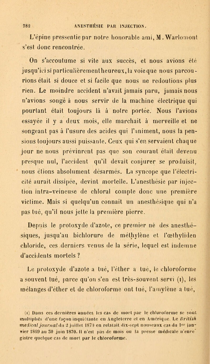 L'épine pressentie par noire honorable ami, M.Warlomont s'est donc rencontrée. On s'accoutume si vite aux succès, et nous avions été jusqu'ii'isiparticulièremenlheureuXjla voieque nous parcou- rions était si douce et si facile que nous ne redoutions plus rien. Le moindre accident n'avait jamais paru, jamais nous n'avions songé à nous servir de la machine électrique qui pourtant était toujours là à notre portée. Nous l'avions essayée il y a deux mois, elle marchait à merveille et ne songeant pas à l'usure des acides qui l'animent, nous la pen- sions toujours aussi puissante. Ceux qui s'en servaient chaque jour ne nous prévinrent pas que son coui'ant était devenu presque nul, l'accident qu'il devait conjurer se produisit, nous étions absolument désarmés. La syncope que l'électri- cité aurait dissipée, devint mortelle. L'anesthésie par injec- tion intra-veineuse de chloral compte donc une première victime. Mais si quelqu'un connaît un anesthésique qui n'a pas tué, qu'il nous jette la première pierre. Depuis le protoxyde d'azote, ce premier né des anesthé- siques, jusqu'au bichlorure de méthylène et l'oelhyliden chloride, ces derniers venus de la série, lequel est indemne d'accidents mortels ? Le protoxyde d'azote a tué, l'éther a tué, le chloroforme a souvent tué, parce qu'on s'en est très-souvent servi (i), les mélanges d'élher et de chloroforme ont tué, l'amylène a tué, (i) Dans ces dernières années IfS cas de rnorl par le chlorofoi'nie so sont inuliipliés d'une fiiçon m(|uiclanle en Angleterre et en Anit^rique. Le /Irilish médical Journal du -ijnillei 187:) en relatait dix-.se|il nouveaux cas liu U'' jan- ▼ier 1889 au 30 juin 1870. Il n'est pas «le mois ou la presse médicale nenre' gistre r|uolque cas de tnori par le chloroforme.
