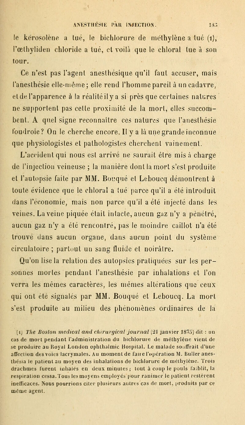le kérosolène a lue, le bichlorure de méthylène a tué (i), rœlhylitlen chloricle a lue, cl voilà que le chloral lue à son tour. Ce n'est pas l'agent anesthésique qu'il faut accuser, mais l'anesthésie elle-même; elle rend l'homme pareil à un cadavre, et de l'apparence à la réalité il y a si presque certaines nalures ne su|)portenl pas cette proximité de la mort, elles succom- bent. A quel signe reconnaître ces natures que l'anesthésie foudroie? On le cherche encore. Il y a là une grande inconnue que physiologistes et pathologisles cherchent vainement. L'accident qui nous est arrivé ne saurait être mis à charge de l'injection veineuse ; la manière dont la mort s'est produite et l'autopsie faite par MM. Boi;qué et Leboucq démontrent à toute évidence que le chloral a tué parce qu'il a été introduit dans l'économie, mais non parce qu'il a été injecté dans les veines. La veine piquée était intacte, aucun gaz n'y a pénétré, aucun gaz n'y a été renconiré, pas le moindre caillot n'a été trouvé dans aucun organe, dans aucun point du système circulatoire ; partuut un sang fluide et noirâtre. Qu'on lise la relation des autopsies pratiquées sur les per- sonnes mortes pendant l'anesthésie par inhalations et l'on verra les mêmes caractères, les mêmes altérations que ceux qui ont été signalés par MM. Bouqué et Leboucq. La mort s'est produite au milieu des phénomènes ordinaires de la (ij Tke Boston médical and chirurgical journal (21 janvier 1875) dit : un cas de mort pendant l'administration du l)ichloruie de méthylène vient de se produire au Royal London ophthalmic Hospital. Le malade souffrait d'une affeciion des voies lacrymales. Au moment de faire l'opération M. Bulleranes- thébia le patient au moyen des inhalations de biciilorure de méihylène. Trois drachmes furent mhalés en deux minutes ; tout à coup le pouls faiblit, la respiration cessa. Tous les moyens emjjloyés pour ranimer le patient restèrent inefficaces. Nous pourrions citer plusieurs autres cas de mort, produits par ce même agent.