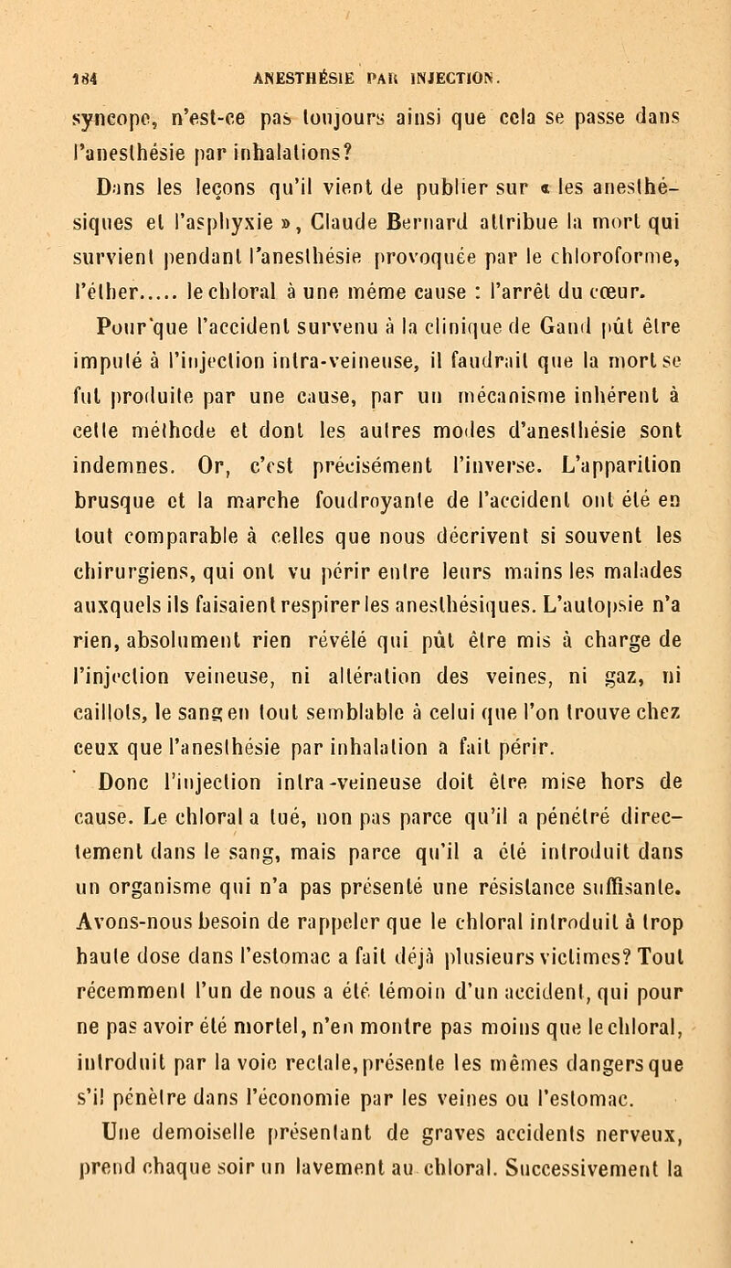 syncope, n'est-ce pas toujours ainsi que cela se passe clans l'anesthésie par inhalations? Dans les leçons qu'il vient de publier sur « les anesthé- siques et l'asphyxie », Claude Bernard attribue la mort qui survient jiendanl l'anesthésie provoquée par le chloroforme, l'éther lechloral à une ménne cause : l'arrêt du cceur. Pour'que l'accident survenu à la clinique de Gand pût être imputé à l'injection intra-veineuse, il faudrait que la mort se fui produite par une cause, par un mécanisme inhérent à celle méthode et dont les aulres modes d'aneslliésie sont indemnes. Or, c'est précisément l'inverse. L'apparition brusque et la marche foudroyante de l'accident ont été en tout comparable à celles que nous décrivent si souvent les chirurgiens, qui ont vu périr entre leurs mains les malades auxquels ils faisaient respirer les anesthésiques. L'autopsie n'a rien, absolument rien révélé qui pût être mis à charge de l'injection veineuse, ni altération des veines, ni gaz, ni caillots, le sang en tout semblable à celui que l'on trouve chez ceux que l'anesthésie par inhalation a fait périr. Donc l'injection intra-veineuse doit être mise hors de cause. Le chloral a tué, non pas parce qu'il a pénétré direc- tement dans le sang, mais parce qu'il a été introduit dans un organisme qui n'a pas présenté une résistance sulfisanle. Avons-nous besoin de rappeler que le chloral introduit à trop haute dose dans l'estomac a fait déjà plusieurs victimes? Tout récemment l'un de nous a été témoin d'un accident, qui pour ne pas avoir été mortel, n'en montre pas moins que lechloral, introduit par la voie rectale,présente les mêmes dangersque s'il pénètre dans l'économie par les veines ou l'estomac. Une demoiselle présentant de graves accidents nerveux, prend chaque soir un lavement au chloral. Successivement la