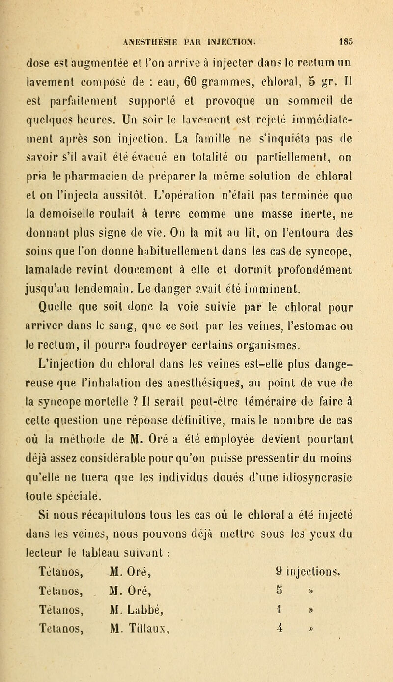 dose est augmentée e( l'on arrive à injecter dans le rectum tin lavement composé de : eau, 60 grammes, chloral, 5 gr. Il est parf;iilomenl supporté et provoque un sommeil de quelques heures. Un soir le lavement est rejeté immédiate- ment après son injection. La famille ne s'inquiéta pas de savoir s'il avait été évacué en totalité ou partiellement, on prja !e pharmacien de préparer la même solution de chloral et on l'injecta aussitôt. L'opération n'était pas terminée que la demoiselle roulait à terre comme une masse inerte, ne donnant plus signe de vie. Ou la mit au lit, on l'entoura des soins que l'on donne habituellement dans les cas de syncope, lamalade revint doucement à elle et dormit profondément jusqu'au lendemain. Le danger avait été imminent. Quelle que soit donc la voie suivie par le chloral pour arriver dans le sang, que ce soit par les veines, l'estomac ou le rectum, il pourra foudroyer certains organismes. L'injection du chloral dans les veines est-elle plus dange- reuse que l'inhalation des aneslhésiques, au point de vue de la syncope mortelle ? Il serait peut-être téméraire de faire à celte question une réponse définitive, mais le nombre de cas où la méthode de M. Oré a été employée devient pourtant déjà assez considérable pour qu'on puisse pressentir du moins qu'elle ne tuera que les individus doués d'une idiosyncrasie toute spéciale. Si nous récapitulons tous les cas où le chloral a été injecté dans les veines, nous pouvons déjà mettre sous les yeux du lecteur le tableau suivant : Tétanos, M. Oré, 9 injections. Tétanos, M. Oré, 5 » Tétanos, M. Labbé, I » Telanos, M. Ttliaux, 4 »