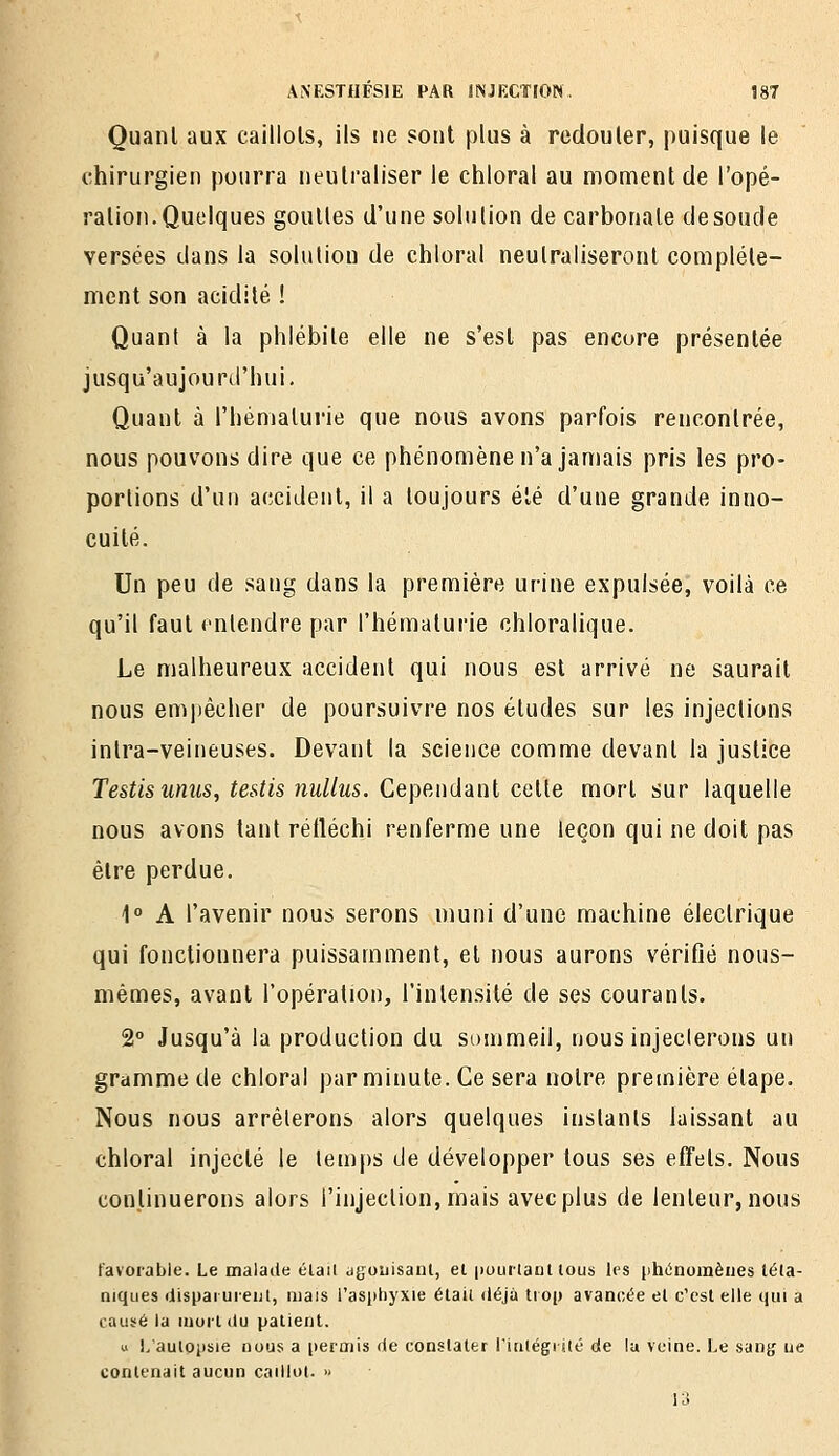 Quant aux caillots, ils ne sont plus à redouter, puisque le chirurgien pourra neutraliser le chloral au moment de l'opé- ration. Quelques gouttes d'une solution de carbonate de soude versées dans la solution de chloral neutraliseront complète- ment son acidité ! Quant à la phlébite elle ne s'est pas encore présentée jusqu'aujourd'hui. Quant à l'hématurie que nous avons parfois rencontrée, nous pouvons dire que ce phénomène n'a jamais pris les pro- portions d'un accident, il a toujours été d'une grande inno- cuité. Un peu de sang dans la première urine expulsée, voilà ce qu'il faut entendre par l'hématurie chloralique. Le malheureux accident qui nous est arrivé ne saurait nous empêcher de poursuivre nos études sur les injections inlra-veineuses. Devant la science comme devant la justice Testis unus, testis nullîis. Ce\WA\d-ànt calle mort sur laquelle nous avons tant réfléchi renferme une leçon qui ne doit pas être perdue. \° A l'avenir nous serons muni d'une machine électrique qui fonctionnera puissamment, et nous aurons vérifié nous- mêmes, avant l'opération, l'intensité de ses courants. 2° Jusqu'à la production du sommeil, nous injecterons un gramme de chloral parminute.Ge sera notre première étape. Nous nous arrêterons alors quelques instants laissant au chloral injecté le temps de développer tous ses effets. Nous continuerons alors l'injection, mais avec plus de lenteur, nous favorable. Le malade élail agouisanl, et pourlaDt tous les phiinomèiies téta- niques ilispaiuienl, mais l'asijhyxie était ttéjà trop avancée et c'est elle qui a causé la mort liu patient. u I/autppsie nous a permis de constater riatégrité de lu veine. Le san^ ue contenait aucun caillot. » 13
