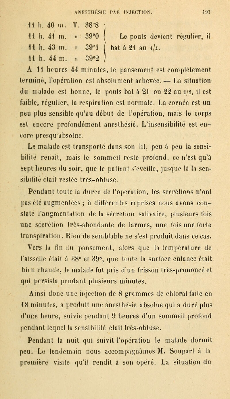 il h. 40 m. ï. 388 j 11 h. 41 m. » SO^O f Le pouls devient régulier, il 11 h. 43 m. » 39'1 | bat à 21 au ^}i. H h. 44 m. » 39<'2 ) A 11 heures 44 miniiles, le pansement est coniplétement terminé, l'opéralion esl absolument achevée.— La situation du malade est bonne, le pouls bal à 21 ou 22 au 1/4, il est faible, régulier, la respiration est normale. La cornée est un peu plus sensible qu'au début de l'opération, mais le corps est encore profondément aneslhésié. L'insensibilité est en- core presqu'absolue. Le malade est transporté dans son lit, peu à peu la sensi- bililé renaîl, mais le sommeil resie profond, ce n'est qu'à sept heures du soir, que le patient s'éveille, jusque là la sen- sibilité était restée très-obtuse. Pendant toute la durée de l'opération, les sécrétions n'ont j)as été augmentées ; à différentes reprises nous avons con- staté l'augmentation de la sécrétion salivaire, plusieurs fois une sécrétion très-abondante de larmes, une fois une forte transpiration. Rien de semblable ne s'est produit dans ce cas. Vers la fin du pansement, alors que la température de l'aisselle était à 38° et 39°, que toute la surface cutanée était bien chaude, le malade fut pris d'un frisson très-prononcé et qui persista pendant plusieurs minutes. Ainsi donc une injection de 8 grammes de chloral faile en 18 minutes, a produit une aneslhésié absolue qui a duré plus d'ure heure, suivie pendant 9 heures d'un sommeil profond pendant lequel la sensibilité était très-obluse. Pendant la nuit qui suivit l'opération le malade dormit peu. Le lendemain nous accompagnâmes M. Sou part à la première visite qu'il rendit à son opéré. La situation du