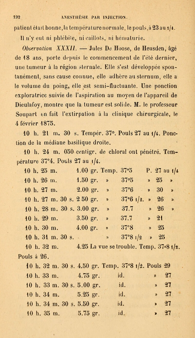 palientélailbonne,la température normale, le pouls,à23au i/i. Il n'y eut. ni phlébile, ni caillots, ni hématurie. Observation XXXII. — Jules De Hoose, de Heusclen, âgé de 18 ans, porte depuis le commencement de l'été dernier, une tumeur à la région sternale. Elle s'est développée spon- tanément, sans cause connue, elle adhère au sternum, elle a le volume du poing, elle est semi-fluctuante. Une ponclion exploratrice suivie de l'aspiration au moyen de l'appareil de Dieulafoy, montre que la tumeur est solide. M. le professeur Soupart en fait l'extirpation à la clinique chirurgicale, le 4 février 1875. 10 h. 21 m. 30 s. Tempér. 37». Pouls 27 au i/4. Ponc- lion de la médiane basilique droite. 10 h. 24 m. 050 cenligr. de chloral ont pénétré. Tem- pérature 37''4. Pouls 27 au i/4. 10 h. 25 m. 1.00 gr. Temp. 37»5 P. 27 au (/* 10 h. 26 m. 1.50 gr. » 37°5 » 25 » 10 h. 27 m. 2.00 gr. » 37''6 » 30 » 10 h. 27 m. 30 s. 2 50 gr. » 37''6 1/2. » 26 » 10 h. 28 m. 30 s. 3.00 gr. » 37.7 » 26 » 10 h. 29 m. 3.50 gr. » 37.7 » 21 10 h. 30 m. 4.00 gr. » ST8 » 25 10 h. 31 m. 30 s. » 3781/2 » 25 10 h. 32 m. 4.25 La vue se trouble. Temp. 37o8 i/î. Pouls à 26. 10 h. 32 m. 30 s. 4.50 gr. Temp. 3708 l/2. Pouls 29 10 h. 33 m. 4.75 gr. id. » 27 10 h. 33 m. 30 s. 5.00 gr. id. » 27 10 h. 34 m. 5.25 gr. id. » 27 10 h. 34 m. 30 s. 5.50 gr. id. » 27 10 h. 35 m. 5.75 gr. id. * 27