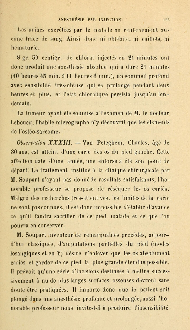 Les urines excrétées par le malade ne renfennaienl ;hi- cune Irnce de sang. Ainsi doiic ni phlébite, ni caillots, ni hématurie. 8 gr. 50 cenligr. de chloral injeclés en 21 minutes ont donc produit une anesihésie absolue qui a duré 21 minules (10 heures 45 min. à 11 heures 6 min.), un sommeil profond avec sensibilité très-obtuse qui se prolonge pendant deux heures et plus, et l'état chloralique persista jusqu'au len- demain. La tumeur ayant été soumise à l'examen de M. le docteur Leboucq, l'habile micrographe n'y découvrit que les éléments de l'osléo-sarcome. Observation XXXIII. —Van Peteghem, Charles, âgé de 30 ans, est atteint d'une carie des os du pied gauche. Celte affection date d'une année, une entorse a été son point de départ. Le traitement institué à la clinique chirurgicale par M. Soupart n'ayant pas donné de résultats satisfaisants, l'ho- norable professeur se propose de réséquer les os cariés. Malgré des recherches très-attentives, les limites de la carie ne sont pas connues, il est donc impossible d'établir d'avance ce qu'il faudra sacrifier de ce pied malade et ce que l'on pourra en conserver. M. Soupart inventeur de remarquables procédés, aujour- d'hui classiques, d'amputations partielles du pied (modes losangiques et en Y) désire n'enlever que les os absolument cariés et garder de ce pied la plus grande étendue possible. Il prévoit qu'une série d'incisions destinées à mettre succes- sivement à nu de plus larges surfaces osseuses devront sans doute être pratiquées. Il importe donc que le patient soit plongé dans une anesihésie profonde et prolongée, aussi l'ho- norable professeur nous invite-l-il à produire l'insensibilité
