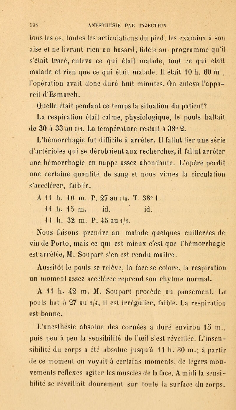 tous les OS, toules les arlicuiations du pied, les fxainiiia à son aise el ne livrant rien an hasard, fidèle au programme qu'il s'élait tracé, enleva ce qui était malade, tout ce qui était malade et rien que ce qui était malade. Il était 10 h. 60 m., l'opération avait donc duré huit minutes. On enleva l'appa- reil d'Esmarch. Quelle était pendant ce temps la situation du patient? La respiration était calme, physiologique, le pouls battait de 30 à 33 au 1/4. La température restait à 38° 2. L'hémorrhagie fut difficile à arrêter. Il fallut lier une série d'artérioles qui se dérobaient aux recherches, il fallut arrêter une hémorrhagie en nappe assez abondante. L'opéré perdit une certaine quantité de sang et nous vîmes la circulation s'accélérer, faiblir. A M h. 10 m. P. 27 au 1/4. T. 38° I. 11 h. 15 m. id. id. Il h. 32 m. P. 45 au 1/4. Nous faisons prendre au malade quelques cuillerées de vin de Porto, mais ce qui est mieux c'est que l'hémorrhagie est arrêtée, M. Soupart s'en est rendu maître. Aussitôt le pouls se relève, la face se colore, la respiration un moment assez accélérée reprend son rhytme normal. Ail h. 42 m. M. Soupart procède au pansement. Le pouls bat à 27 au 1/4, il est irrégulier, faible. La respiration est bonne. L'aneslhésie absolue des cornées a duré environ 15 m., puis peu à peu la sensibilité de l'œil s'est réveillée. L'insen- sibilité du corps a été absolue jusqu'à 11 h. 30 tn.; à partir de ce moment on voyait à certains moments, de légers mou- vements réflexes agiter les muscles de la face. A midi la sensi- bilité se réveillait doucement sur toute la surface du corps.