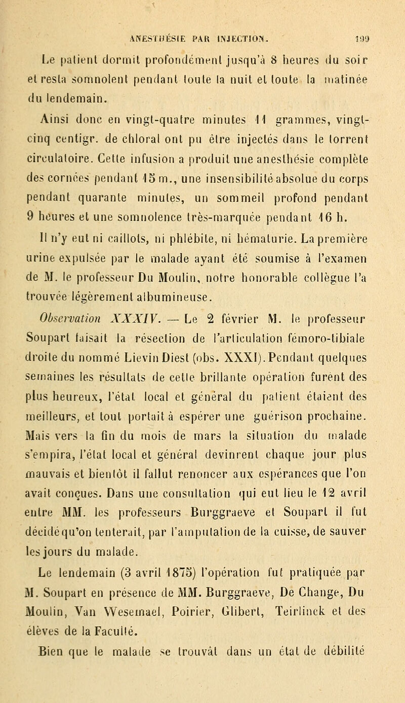 lie patient dormit profondément jusqu'à 8 heures du soir et resta somnolent pendant toute la nuit el toute la matinée du lendemain. Ainsi donc en vingt-quatre minutes M grammes, vingl- cinq centigr. de chloral ont pu être injectés dans le torrent circulatoire. Cette infusion a produit une anesUiésie complète des cornées pendant 15 m., une insensibilité absolue du corps pendant quarante minutes, un sommeil profond pendant 9 heures et une somnolence très-marquée pendant 16 h. II n'y eut ni caillots, ni phlébite, ni hématurie. La première urine expulsée par le malade ayant été soumise à l'examen de M. le professeur Du Moulin, notre honorable collègue l'a trouvée légèrement albumineuse. Observation XXXIV. — Le 2 février M. le professeur Soupart faisait la résection de l'arliculalion fémoro-tibiale droite du nommé LievinDiest (obs. XXXI).Pendant quelques semaines les résultats de cetle brillante opération furent des plus heureux, l'étal local et général du patient étaient des meilleurs, et tout portait à espérer une guérison prochaine. Mais vers la fin du mois de mars la situation du malade s'empira, l'état local el général devinrent chaque jour plus mauvais et bientôt il fallut renoncer aux espérances que l'on avait conçues. Dans une consultation qui eut lieu le 12 avril entre MM. les professeurs Burggraeve et Souparl il fut décidéqu'on tenterait, par l'amputation de la cuisse, de sauver les jours du malade. Le lendemain (3 avril 1875) l'opération fut pratiquée par M. Soupart en présence de MM. Burggraeve, De Change, Du Moulin, Van Wesemael, Poirier, Gilbert, Teirlinck et des élèves de la Faculté. Bien que le malade se trouvât dans un étal de débilité