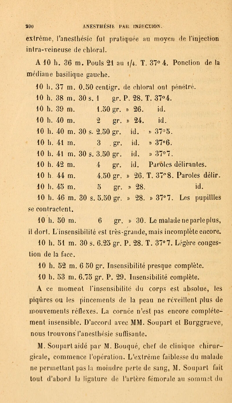 exlrême, l'aneslhésie fut praliquée au moyei! de l'injection inira-veineuse dechloral. A dO h. 36 m. Pouls 21 au i/i. T. 37° 4. Ponction de la médiane basilique gauche. iO I). 37 m. 0.50 centigp. de chlopal ont pénétré. 10 h. 38 m. 30 s. 1 gr. P, 28. T. 37«4. 10 h. 39 m. l.oOgr. » 26. id. 10 h. 40 m. 2 gr. » 24. id. 10 h. 40 m. 30 s. 2.50 gr. id. » 37°5. 10 h. 41 m. 3 gr. id. i> 37''6. 10 h. 41 m. 30 s. 3.50 gr. id. » 37o7. 10 h. 42 m. 4 gr. id. Paroles déliriintes. 10 h 44 m. 4.50 gr. » 26. T. 37^8. Paroles délir. 10 II. 45 m. 5 gr. » 28. id. 10 h. 46 m. 30 s. 5.50 gr. » 28. » 37°7. Les pupillles se contractent. 10 h. 50 m. 6 gr. » 30. Le malade ne parle plus, il dort. Linsensibilité est irès-grande,mais inconiplèleencore. 10 h. 51 m. 30 s. 6.25 gr. P. 28. T. 377. Li^gère conges- tion de la face. 10 h. 52 m. 6 50 gr. Insensibilité presque complète. 10 h. 53 m. 6.75 gr. P. 29. Insensibilité complète. A ce moment Tinsensibililé du corps est absolue, les piqûres ou les pincements de la peau ne réveillent plus de mouvements réflexes. La cornée n'est pas encore complète- ment insensible. D'accord avec MM. Soupart et Burggraeve, nous trouvons l'anesthesie suflîsante. M. Soupart aidé par M. Bouqué, chef de clinique chirur- gicale, commence l'opération. L'extrême faiblesse du malade ne permellanl pas la moindre perle de sang, M. Soupart fait tout d'abord la ligature de l'artère fémorale au soin mot du