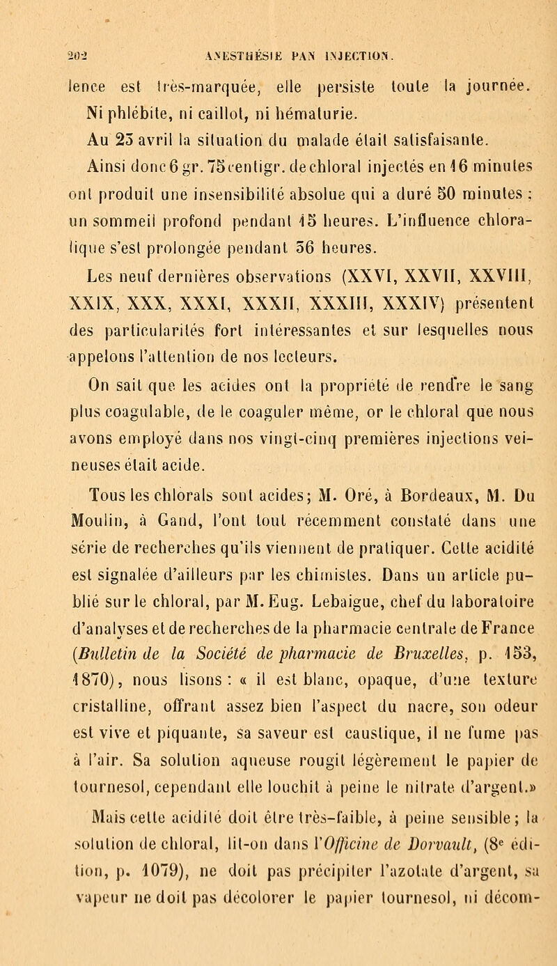 20-J A.MCSTHESIK PA^' iMJECTlON. lenee est irès-marquée, elle persiste toute la journée. Ni phlébite, ni caillot, ni hématurie. Au 23 avril la situation du malade était satisfaisante. Ainsi donc6gr.75(-entigr.dechloraI injectés en 16 minutes ont produit une insensibilité absolue qui a duré 50 minutes ; un sommeil profond pendant i5 heures. L'influence chlora- lique s'est prolongée pendant 56 heures. Les neuf dernières observations (XXVI, XXVII, XXVIII, XXIX, XXX, XXXI, XXXII, XXXIIl, XXXIV) pré.sentenl des particularités fort intéressantes et sur lesquelles nous •appelons l'attention de nos lecteurs. On sait que les acides ont la propriété de rendVe le sang plus coagulable, de le coaguler même, or le chloral que nous avons employé dans nos vingt-cinq premières injections vei- neuses était acide. Tous les chlorals sont acides; M. Oré, à Bordeaux, M. Du Moulin, à Gand, l'ont tout récemment constaté dans une série de recherches qu'ils viennent de pratiquer. Celte acidité est signalée d'ailleurs par les chimistes. Dans un article pu- blié sur le chloral, par M. Eug. Lebaigue, chef du laboratoire d'analyses et de recherches de la pharmacie centrale de France [Btilletin de la Société de pharmacie de Bruxelles, p. 153, 1870), nous lisons: « il est blanc, opaque, d'une texture cristalline, olîranl assez bien l'aspect du nacre, son odeur est vive et piquante, sa saveur est caustique, il ne fume pas à l'air. Sa solution aqueuse rougit légèrement le papier de tournesol, cependant elle louchit à peine le nilrate d'argent.» Mais cette acidilé doit être très-faible, à peine sensible; la .solution de chloral, lit-on dans VOfjlcine de Dorvault, (8« édi- tion, p. 1079), ne doit pas précipiter l'azotate d'argent, sa vapeur ne doit pas décolorer le papier tournesol, ni déconi-