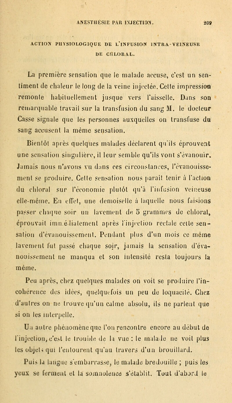 ACTION PHYSIOLOGIQUE DE L'iNFUSION INTRA-VEINEUSE UE CÎILORAL. La première scnsalion que le malade accuse, c'est un sen- limenl de chnieur le long de la veine iiiji.'cléo. Celle impression remonle habiUieliement jusque vers raissellc. Dans son remarquable travail sur la transfusion du sang M. le docteur Casse signale que les personnes auxquelles on transfuse du sang accusent la même sensalion. Bienlôt après quelques malades déclarent qu'ils éprouvent une sonsalion singiilièi-e, il leur semble qu'ils vont s'évanouir. Jamais nous n'avons vu d.ms ces circonstances, l'ovanouisse- ment se produire. Celle sensation nous f)araî! tenir à l'action du cliioral sur l'économie plutôt qu'à l'infusion veineuse elle-même. Eu tfTel, une demoiselle à laquelle nous faisions passer chaque soir un lavement de o grammes de cliloral, éprouvait imu.élialement après iinjiction rectale celte sen- sation d'évanouissement. Pendant plus d'un mois ce même lavement fut passé chaque soir, jamais la scnsalion d'éva- nouissement ne manqua et son intensité resta toujours lu même. Peu après, chez quelques malades on voit se produire l'in- cohérence des idées, quelquefois un peu de loquacité. Chez d'autres on ne trouve qu'un calme absolu, ils ne parlent que si on les inter[)elle. Un autre phénomène que l'on rencontre encore au début de rinjection,c'est le IrouJjle de la vue: le malade ne voit plus lesobjet>qui l'entourent qu'au travers d'un brouillard. Puis la langue sembarrasse, le malade bredouille ; puis les yeux se fermeul et la somnolence s'établit. Tout d'abjrd le