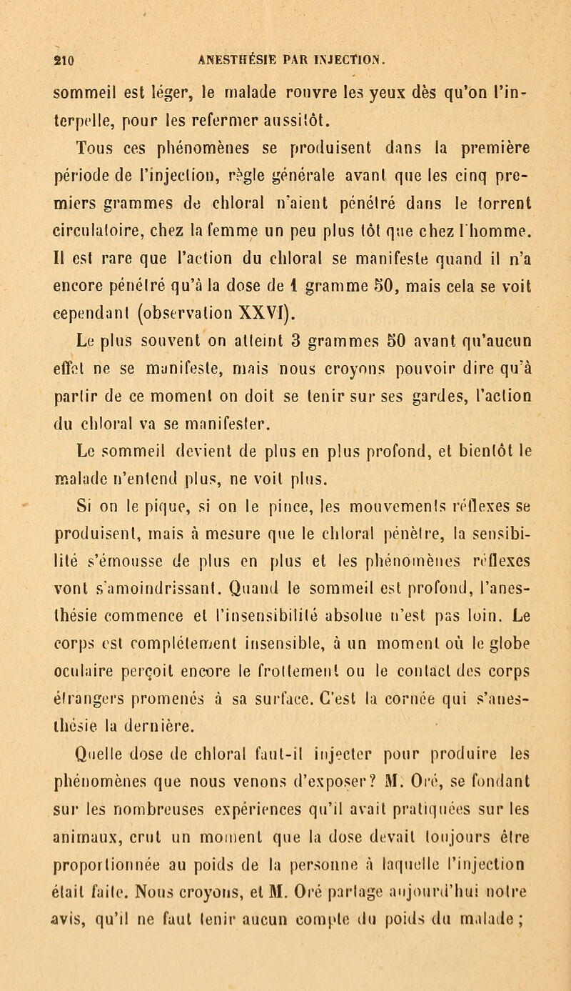 sommeil est léger, le malade rouvre les yeux dès qu'on l'in- terpelle, pour les refermer aussiîôt. Tous ces phénomènes se produisent dans la première période de l'injection, règle générale avant que les cinq pre- miers grammes de chloral n'aient pénétré dans le torrent circulatoire, chez la femme un peu plus tôt que chez l'homme. Il est rare que l'action du chloral se manifeste quand il n'a encore pénétré qu'à la dose de 1 gramme 50, mais cela se voit cependant (observation XXVI). Le plus souvent on atteint 3 grammes 50 avant qu'aucun effol ne se manifeste, mais nous croyons pouvoir dire qu'à partir de ce moment on doit se tenir sur ses gardes, l'action du chloral va se manifester. Le sommeil devient de plus en plus profond, et bientôt le malade n'entend plus, ne voit plus. Si on le pique, si on le pince, les mouvements réllexes se produisent, mais à mesure que le chloral pénètre, la sensibi- lité s'émousse de plus en [)lus et les phénomènes n'Qe.xes vont s'amoindrissanl. Quand le sommeil est profond, l'anes- thésie commence et l'insensibilité absolue n'est pas loin. Le corps est romplétemenl insensible, à un moment où le globe oculaire perçoit encore le froltemenl ou le contact dos corps étrangers promenés à sa surface. C'est la cornée qui s'anes- ihcsie la dernière. Quelle dose de chloral faut-il injecter pour produire les phénomènes que nous venons d'exposer? M. Oré, se fondant sur les nombreuses expériences qu'il avait pratiquées sur les animaux, crut un moment que la dose devait toujours être proportionnée au poids de la personne <à laquelle l'injection était faite. Nous croyons, et M. Oré partage aujourtl'hui notre avis, qu'il ne faut tenir aucun compte du poids du malade;