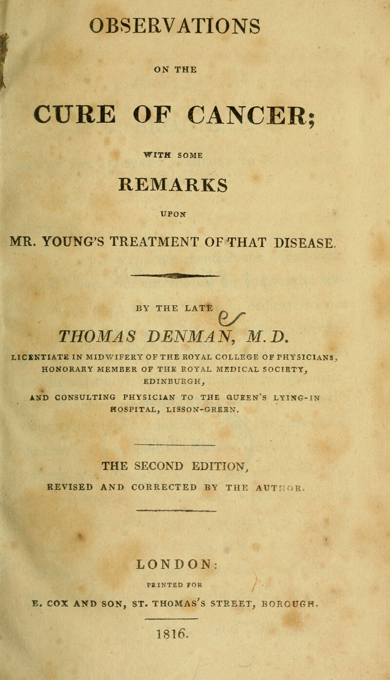 OBSERVATIONS CURE OF CANCER; WITH SOME REMARKS UPON MR. YOUNG'S TREATMENT OF THAT DISEASE. BY THE LATE ^ THOMAS DENMAN, M.D. LICINTIATE IN MIDWIFERY OF THE ROYAL COLLEGE OF PHYSICIANS . HONORARY MEMBER OF THE ROYAL MEDICAL SOCIETY, EDINBURGH, AND CONSULTING PHYSICIAN TO THE QUEEN'S LYING-IN HOSPITAL, LISSON-GREEN. THE SECOND EDITION, REVISED AND CORRECTED BY THE AUTHOR. LONDON: PRINTED FOR E. COX AND SON, ST. THOMASES STREET, BOROUGH 1816,