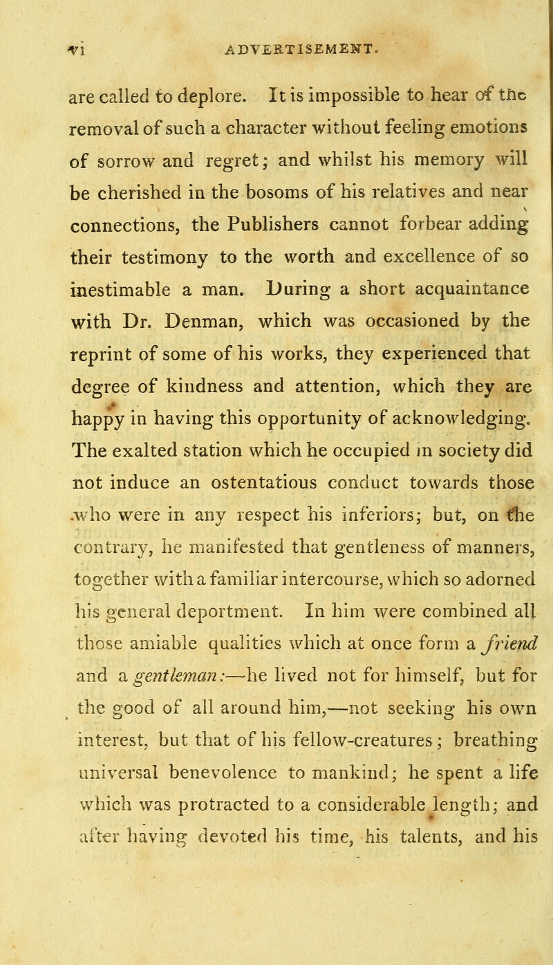 ^1 ADVEST1SEMEKT» are called to deplore. It is impossible to hear (rf the removal of such a character without feeling emotions of sorrow and regret; and whilst his memory will be cherished in the bosoms of his relatives and near connections, the Publishers cannot forbear adding their testimony to the worth and excellence of so inestimable a man. During a short acquaintance with Dr. Denman, which was occasioned by the reprint of some of his works, they experienced that degree of kindness and attention, which they are happy in having this opportunity of acknowledging. The exalted station which he occupied jn society did not induce an ostentatious conduct towards those Avho were in any respect his inferiors; but, on €he contrary, he manifested that gentleness of manners, together with a familiar intercourse, which so adorned his general deportment. In him were combined all those amiable qualities which at once form a friend and Si gentleman:—he lived not for himself, but for the good of all around him,—not seeking his own interest, but that of his fellow-creatures; breathing universal benevolence to mankind; he spent a life which was protracted to a considerable length; and after having devoted his time, his talents, and his