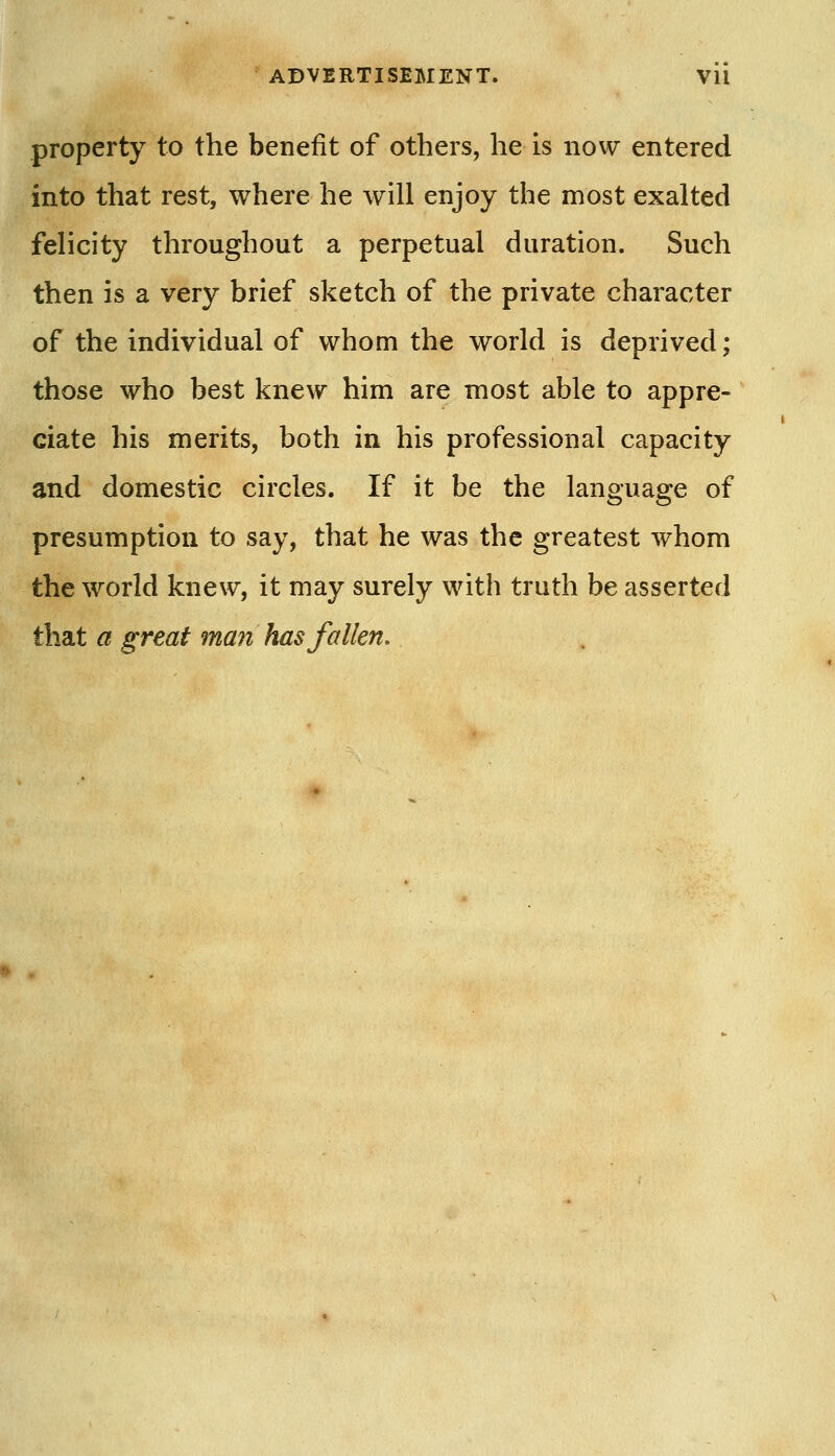 property to the benefit of others, he is now entered into that rest, where he will enjoy the most exalted felicity throughout a perpetual duration. Such then is a very brief sketch of the private character of the individual of whom the world is deprived; those who best knew him are most able to appre- ciate his merits, both in his professional capacity and domestic circles. If it be the language of presumption to say, that he was the greatest whom the world knew, it may surely with truth be asserted that a great man has fallen.