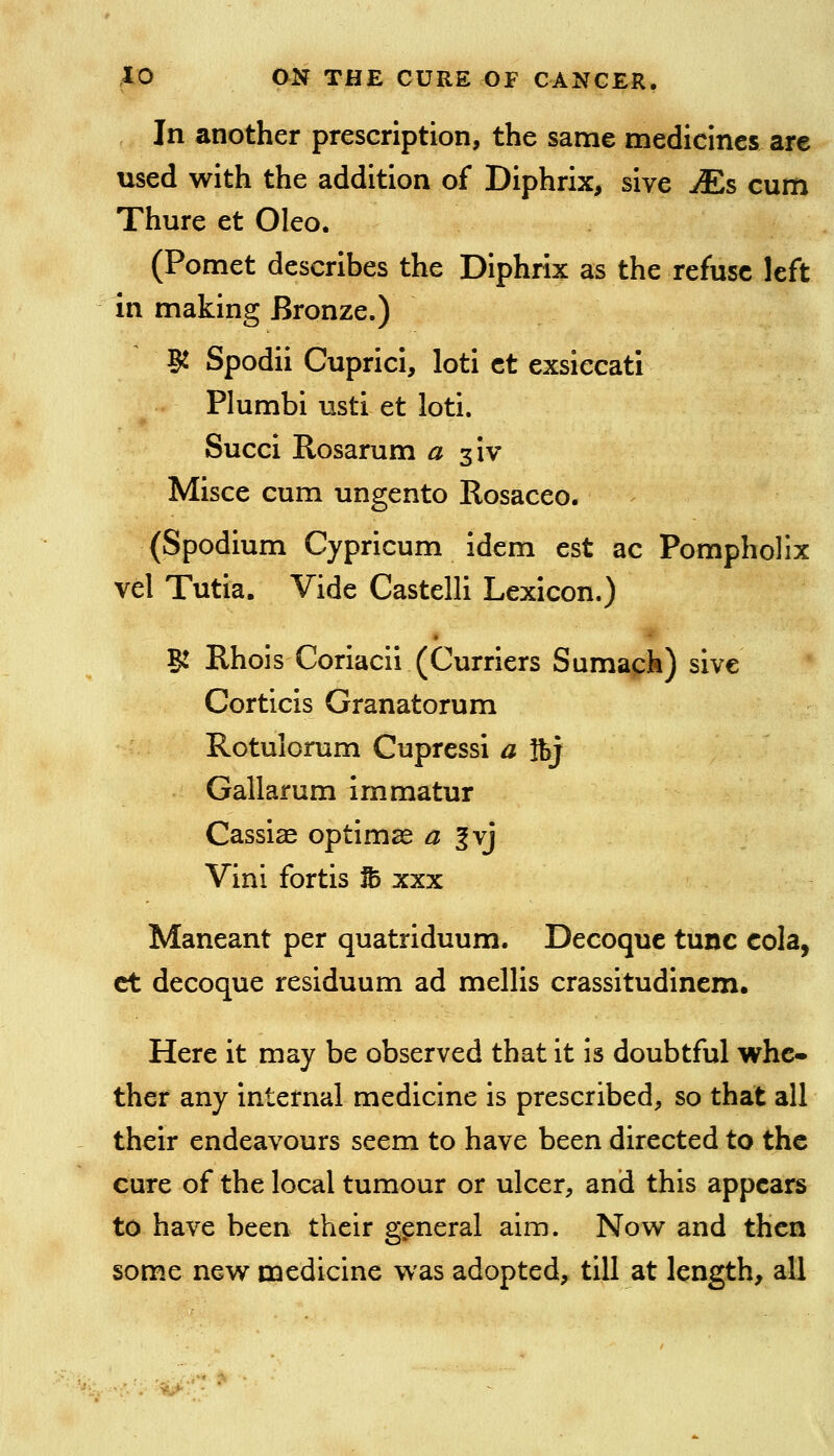 In another prescription, the same medicines are used with the addition of Diphrix, sive Ms cum Thure et Oleo. (Pomet describes the Diphrix as the refuse left in making Bronze.) Si Spodii Cuprici, loti ct exsiecati Plumbi usti et loti. Succi Rosarum a z'w Misce cum ungento Rosaceo. (Spodium Cypricum idem est ac Pompholix vel Tutia. Vide Castelli Lexicon.) B: RhoisCoriacii (Curriers Sumapk) sive Corticis Granatorum Rotulorum Cupressi a ftj Gallarum immatur Cassiae optimse a ^yj Vini fortis To xxx Maneant per quatriduum. Decoque tunc cola, ct decoque residuum ad mellis crassitudinem. Here it may be observed that it is doubtful whe- ther any internal medicine is prescribed, so that all their endeavours seem to have been directed to the cure of the local tumour or ulcer, and this appears to have been their general aim. Now and then some new medicine was adopted, till at length, all