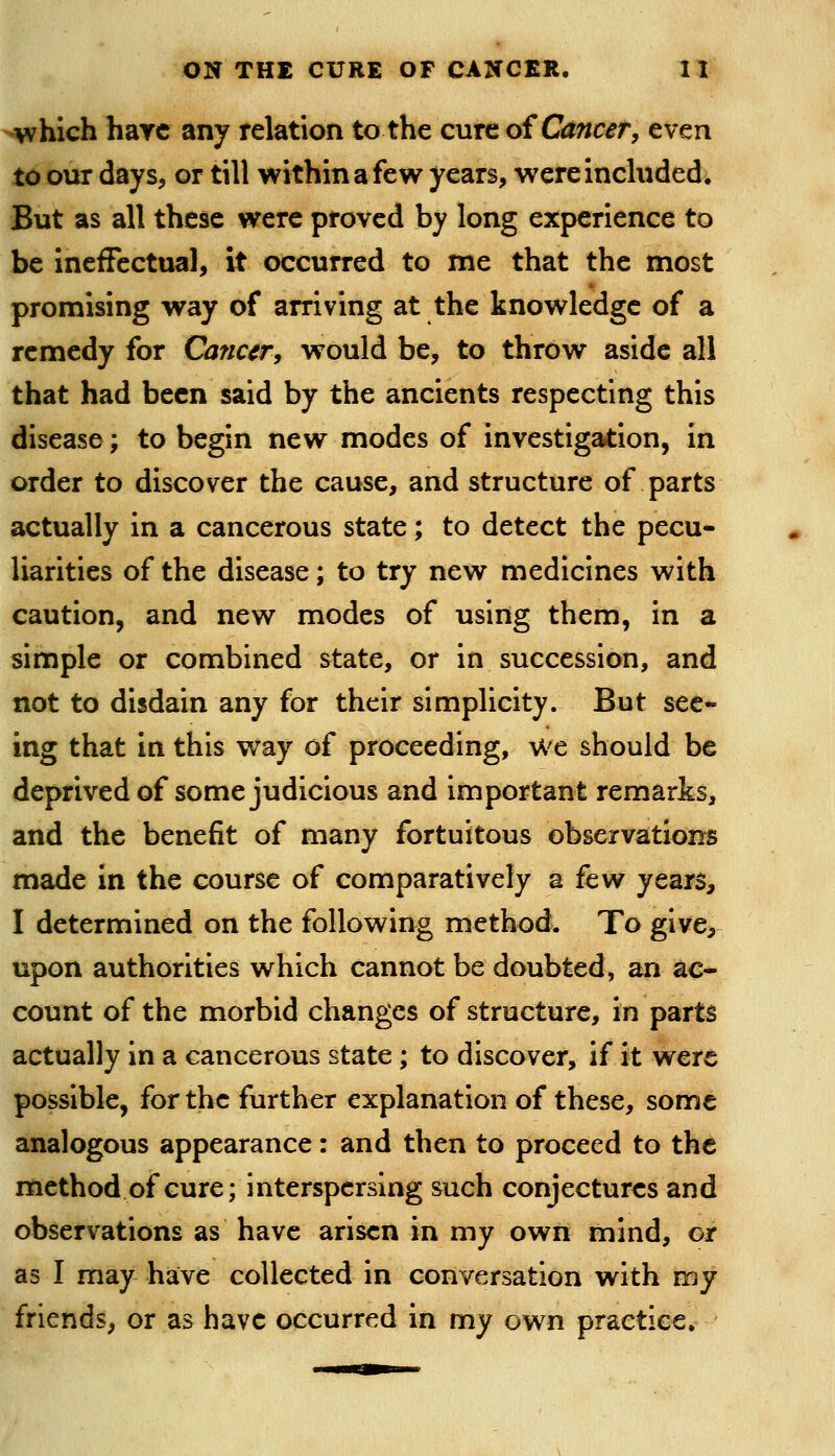 which hare any relation to the cure oi Cancer, even to our days, or till within a few years, were included. But as all these were proved by long experience to be ineffectual, it occurred to me that the most promising way of arriving at the knowledge of a remedy for Cancer, would be, to throw aside all that had been said by the ancients respecting this disease; to begin new modes of investigation, in order to discover the cause, and structure of parts actually in a cancerous state; to detect the pecu- liarities of the disease; to try new medicines with caution, and new modes of using them, in a simple or combined state, or in succession, and not to disdain any for their simplicity. But see- ing that in this way of proceeding, we should be deprived of some judicious and important remarks, and the benefit of many fortuitous observations made in the course of comparatively a few years, I determined on the following method. To give, upon authorities which cannot be doubted, an ac- count of the morbid changes of structure, in part^ actually in a cancerous state; to discover, if it were possible, for the further explanation of these, some analogous appearance: and then to proceed to the method of cure; interspersing such conjectures and observations as have arisen in my own mind, or as I may have collected in conversation with my friends, or as have occurred in my own practice.