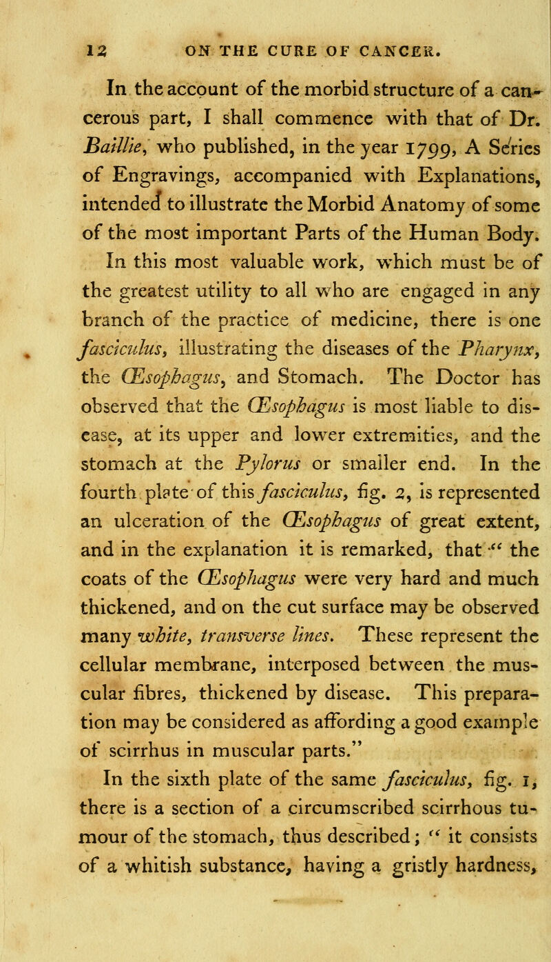 In the account of the morbid structure of a can^ cerous part, I shall commence with that of Dr. Baillie, who published, in the year 1799, A Series of Engravings, accompanied with Explanations, intended to illustrate the Morbid Anatomy of some of the most important Parts of the Human Body. In this most valuable work, which must be of the greatest utility to all who are engaged in any branch of the practice of medicine, there is one fasciculus, illustrating the diseases of the Pharynx, the CEsophagiis^ and Stomach. The Doctor has observed that the (Esophagus is most liable to dis- ease, at its upper and lower extremities, and the stomach at the Pylorus or smaller end. In the fourth plate-of thisy^JC/Vw/^^j, fig. 5, Is represented an ulceration of the CEsophagus of great extent, and in the explanation it is remarked, that -^^ the coats of the CEsophagus were very hard and much thickened, and on the cut surface may be observed many white, transverse lines. These represent the cellular membrane, interposed between the mus- cular fibres, thickened by disease. This prepara- tion may be considered as affording a good example of scirrhus in muscular parts. In the sixth plate of the same fasciculus, fig. i, there is a section of a circumscribed scirrhous tu- mour of the stomach, thus described; ^^ it consists of a whitish substance, having a gristly hardness.