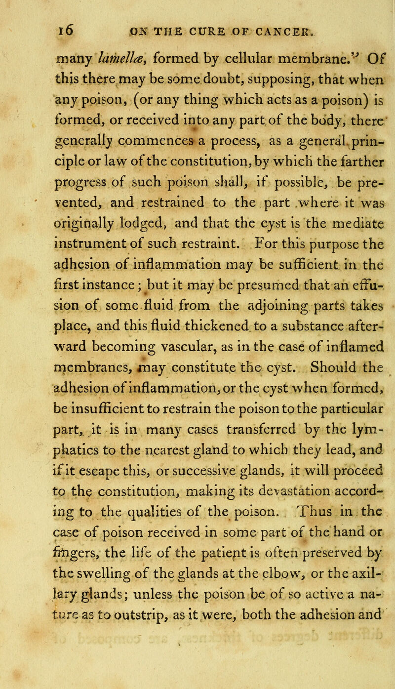 m?iny lamellai formed by cellular membrane.'^ Of this there may be some doubt, supposing, that when any poison, (or any thing which acts as a poison) is formed, or received into any part of the body, there generally commences a process, as a general, priiiw ciple or law of the constitution, by which the farther progress of such poison shall, if possible, be pre- vented, and restrained to the part .where it was originally lodged, and that the cyst is the mediate instrument of such restraint. For this purpose the adhesion of inflammation may be sufficient in the first instance; but it may be presumed that an efFu- sion of some fluid from the adjoining parts takes place, and this fluid thickened to a substance after- ward becoming vascular, as in the case of inflamed niembranes, anay constitute the cyst. Should the adhesion of inflammation, or the cyst when formed, be insufficient to restrain the poison to the particular part,, it is in many cases transferred by the lym- phatics to the nearest gland to which they lead, and if it escape this, or successive glands, it will proceed to the constitution, making its devastation accord- ing to the qualities of the poison* Thus in the case of poison received in some part of the hand or ffagers, the life of the patient is often preserved by the swelling of the glands at the elbow, or the axil- lary glands; unless the poison be of so active a na- ture as to outstrip, as it were, both the adhesion and
