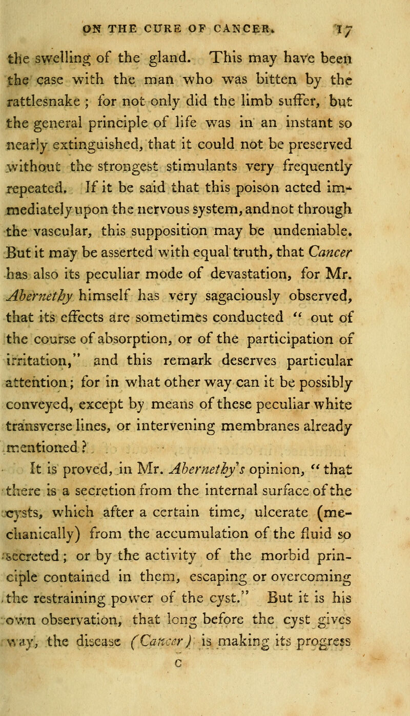 the swelling of the gland. This may have been the case with the man w^ho was bitten by the rattlesnake ; for not only did the limb suffer, but the general principle of life w^as in an instant so nearly cxtingaished, that it could not be preserved .without the strongest stimulants very frequently repeated. If it be said that this poison acted im-^ mediately upon the nervous system, andnot through the vascular, this supposition may be undeniable^ But it may be asserted with equal truth, that Cancer has also its peculiar mode of devastation, for Mr. Ahernethy himself has very sagaciously observed, that its effects are sometimes conducted '^ out of the course of absorption, or of the participation of irritation/* and this remark deserves particular attention; for in what other way can it be possibly conveyed, except by means of these peculiar white transverse lines, or intervening membranes already mentioned? It is proved, in Mr. Ahernethy s opinion, ^* that there is a secretion from the internal surface of the icysts, which after a certain time, ulcerate (me- chanically) from the accumulation of the fluid so -secreted; or by the activity of the morbid prin- ciple contained in them, escaping or overcoming ^the restraining power of the cyst. But it is his vown observation, that long before the cyst gives way, the disease (^G^/fc^^r/ia making its progress c