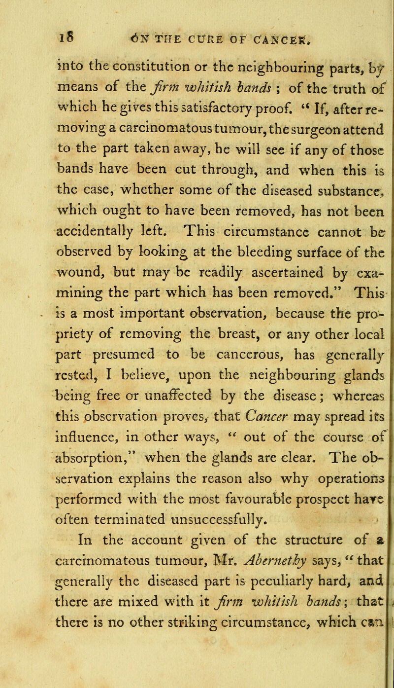 into the constitution or the neighbouring parts, b^ means of the Jirm whitish bands ; of the truth of which he gi\^es this satisfactory proof. '' If, after re- moving a carcinomatous tumour, the surgeon attend to the part taken away, he will see if any of those bands have been cut through, and when this is the case, whether some of the diseased substance, which ought to have been removed, has not been accidentally left. This circumstance cannot be observed by looking at the bleeding surface of the wound, but may be readily ascertained by exa- mining the part which has been removed. This is a most important observation, because the pro- priety of removing the breast, or any other local part presumed to be cancerous, has generally rested, I believe, upon the neighbouring glands being free or unaffected by the disease; whereas this observation proves, that Cancer may spread its influence, in other ways, out of the course of absorption, when the glands are clear. The ob- servation explains the reason also why operations performed with the most favourable prospect hare often terminated unsuccessfully. In the account given of the structure of a carcinomatous tumour, Mr. Abernethy says, '^ that generally the diseased part is peculiarly hard> and there are mixed with it jinn whitish hands; that there is no other striking circumstance, which csu