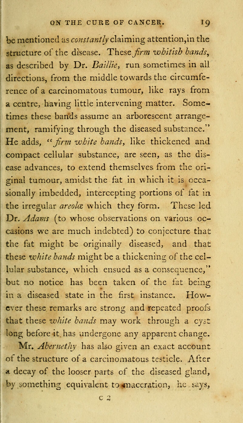 be mentioned as constantly c\d.iming attention,in the structure of the dfsease. These Jirm whitish lands^ as described by Dr. Baillie, run sometimes in all directions, from the middle towards the circumfe- rence of a carcinomatous tumour, like rays from a centre, having little intervening matter. Some- times these bands assume an arborescent arrange- ment, ramifying through the diseased substance. He adds, ''firm white hands, like thickened and compact cellular substance, arc seen, as the dis- ease advances, to extend themselves from the ori- ginal tumour, amidst the fat in which it is occa- sionally imbedded, intercepting portions of fat in. the irregular areolce which they form. These led Dr. Adams (to whose observations on various oc- casions we are much indebted) to conjecture that the fat might be originally diseased, and that these white hands might be a thickening of the cel- lular substance, which ensued as a consequence,'* but no notice has been taken of the fat being in a diseased state in the first instance. How- ever these remarks are strong and repeated proofs that these white hands may work through a cyst long before -it. has undergone any apparent change. Mr, Ahernethy has also given an exact account of the structure of a carcinomatous testicle. After ^a decay of the looser parts of the diseased gland, by something equivalent to^maceration, he says, c 2,