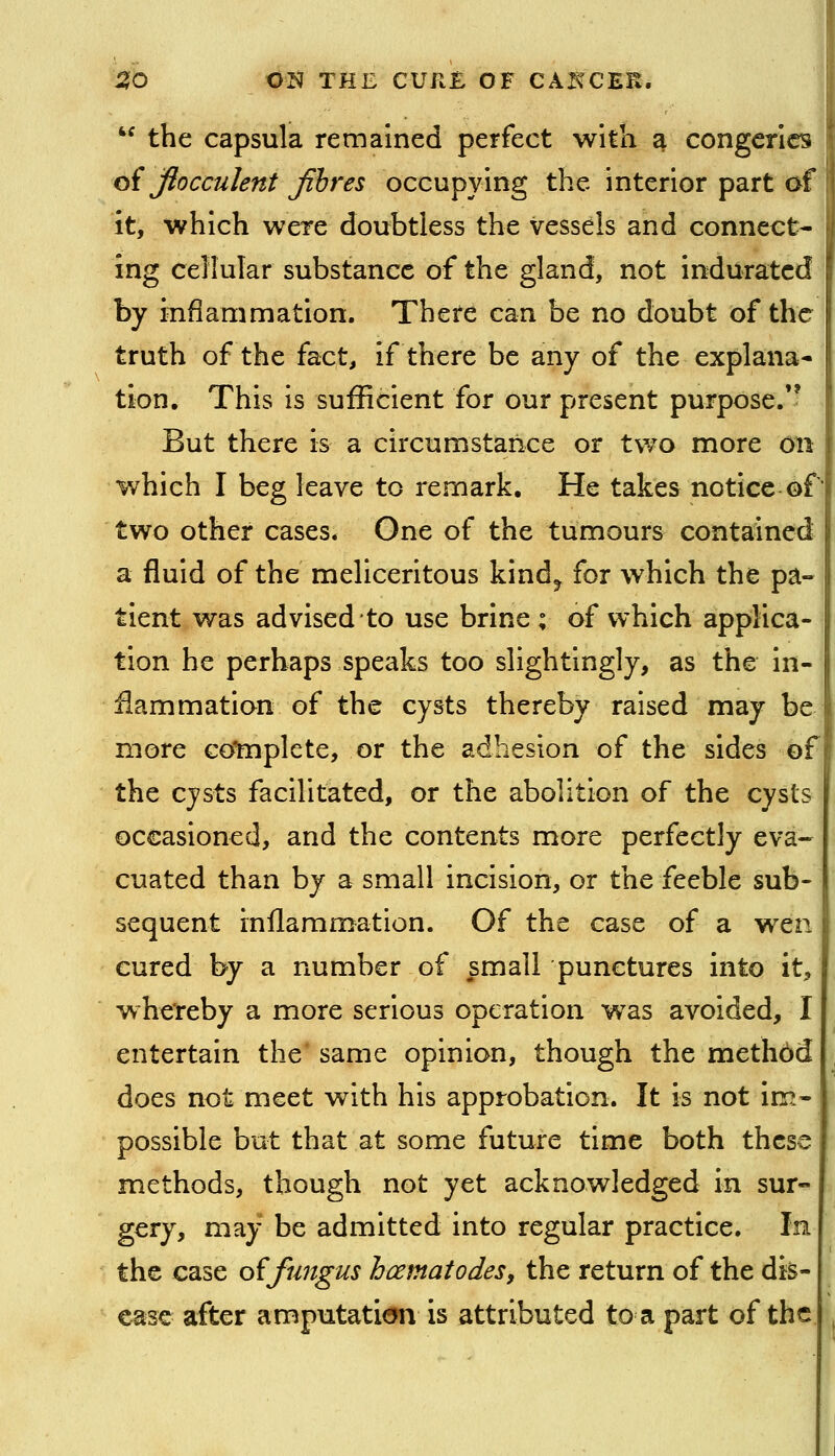 the capsula remained perfect with a congeries oi Jiocculent Jihres occupying the interior part of it, which were doubtless the vessels and connect- ing cellular substance of the gland, not indurated by inflammation. There can be no doubt of the truth of the fact, if there be any of the explana- tion. This is sufficient for our present purpose.'^ But there is a circumstance or two more on which I beg leave to remark. He takes notice of two other cases. One of the tumours contained a fluid of the meliceritous kind^ for which the pa- tient was advised to use brine ; of which applica- tion he perhaps speaks too slightingly, as the in- flammation of the cysts thereby raised may be more coHiplete, or the adhesion of the sides of the cysts facilitated, or the abolition of the cysts occasioned, and the contents more perfectly eva- cuated than by a small incision, or the feeble sub- sequent rnilammation. Of the case of a wen cured by a number of ^small punctures into it, whe'reby a more serious operation w^as avoided, I entertain the' same opinion, though the methbd does not meet with his approbation. It is not im- possible but that at some future time both these methods, though not yet acknowledged in sur- gery, may be admitted into regular practice. In the case oi fungus hcematodes, the return of the dis- ease after amputati<»n is attributed to a part of the