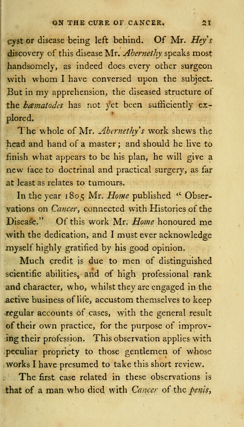 cyst or disease being left behind. Of Mr. Heys discovery of this disease Mr. Ahernethy speaks most handsomely, as indeed does every other surgeon with whom I have conversed upon the subject. But in my apprehension, the diseased structure of the hamatodes has not yet been sufficiently ex- plored. The whole of Mr. Ahernethy s work shews the head and hand of a master; and should he live to finish what appears to be his plan, he will give a new face to doctrinal and practical surgery, as far at least as relates to tumours. In the year 1805 Mr. Home published '' Obser- vations on Cancery connected with Histories of the Diseas*e. Of this work Mr. Home honoured me with the dedication, and I must ever acknowledge myself highly gratified by his good opinion. Much credit is due to men of distinguished scientific abilities^ and of high professional rank and character, who, whilst they are engaged in tlie active business of life, accustom themselves to keep -regular accounts of cases, with the general result of their own practice, for the purpose of improv- ing their profession. This observation applies with peculiar propriety to those gentlemen of whose works I have presumed to take this short review. The first case related in these observations is that of a man who died with Cancer o(t\\c penis,