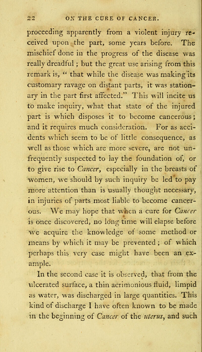proceeding apparently from a violent injury re- ceived upon the part, some years before. The mischief done in the progress of the disease was really dreadful; but the great use arising from this remark is, *' that while the disease was making'its customary ravage on distant parts, it was station- ary in the part first affected. This will incite us to make inquiry, what that state of the injured part is which disposes it to become cancerous; and it requires much consideration. For as acci- dents which seem to be of little consequence, as well as those which are more severe, are not un- frequcntly suspected to lay the foundation of, or to give rise to Cancer, especially in the breasts of women, we should by such inquiry be led to pay more attention than is usually thought necessary, in injuries of parts most liable to become cancer- ous. We may hope that when a cure for Cancer is once discovered, no long time will elapse before w^e acquire the knowledge of some method or means by which it may be prevented ; of which perhaps this very case might have been an eX'- ample. In the second case it is observed, that from the vilcerated surface, a thin acrimonious fluid, limpid as water, was discharged in large quantities. This kind of discharge I have often known to be made in the beginning of Cancer of the uterus^ and such